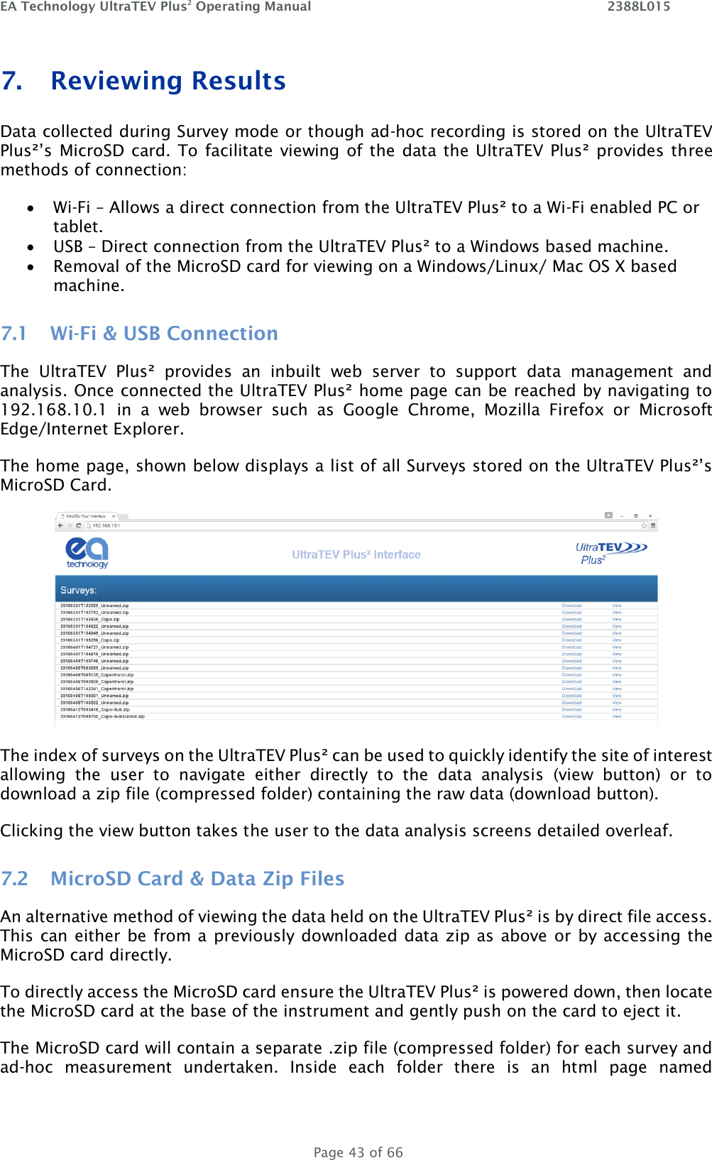 EA Technology UltraTEV Plus2 Operating Manual    2388L015   Page 43 of 66 7. Reviewing Results  Data collected during Survey mode or though ad-hoc recording is stored on the UltraTEV Plus²’s MicroSD  card. To facilitate  viewing of  the data the UltraTEV  Plus² provides three methods of connection:  Wi-Fi – Allows a direct connection from the UltraTEV Plus² to a Wi-Fi enabled PC or tablet.   USB – Direct connection from the UltraTEV Plus² to a Windows based machine.   Removal of the MicroSD card for viewing on a Windows/Linux/ Mac OS X based machine. 7.1 Wi-Fi &amp; USB Connection The  UltraTEV  Plus²  provides  an  inbuilt  web  server  to  support  data  management  and analysis. Once connected the UltraTEV Plus² home page can be reached by navigating to 192.168.10.1  in  a  web  browser  such  as  Google  Chrome,  Mozilla  Firefox  or  Microsoft Edge/Internet Explorer. The home page, shown below displays a list of all Surveys stored on the UltraTEV Plus²’s MicroSD Card.  The index of surveys on the UltraTEV Plus² can be used to quickly identify the site of interest allowing  the  user  to  navigate  either  directly  to  the  data  analysis  (view  button)  or  to download a zip file (compressed folder) containing the raw data (download button).  Clicking the view button takes the user to the data analysis screens detailed overleaf. 7.2 MicroSD Card &amp; Data Zip Files An alternative method of viewing the data held on the UltraTEV Plus² is by direct file access. This can either be from a previously downloaded data zip as above or by accessing the MicroSD card directly.  To directly access the MicroSD card ensure the UltraTEV Plus² is powered down, then locate the MicroSD card at the base of the instrument and gently push on the card to eject it.  The MicroSD card will contain a separate .zip file (compressed folder) for each survey and ad-hoc  measurement  undertaken.  Inside  each  folder  there  is  an  html  page  named 