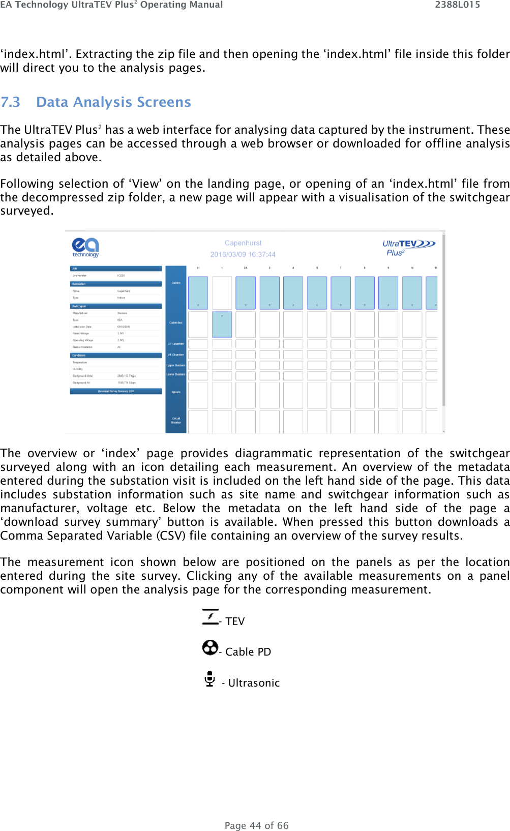 EA Technology UltraTEV Plus2 Operating Manual    2388L015   Page 44 of 66 ‘index.html’. Extracting the zip file and then opening the ‘index.html’ file inside this folder will direct you to the analysis pages.  7.3 Data Analysis Screens The UltraTEV Plus2 has a web interface for analysing data captured by the instrument. These analysis pages can be accessed through a web browser or downloaded for offline analysis as detailed above. Following selection of ‘View’ on the landing page, or opening of an ‘index.html’ file from the decompressed zip folder, a new page will appear with a visualisation of the switchgear surveyed.  The  overview  or  ‘index’  page  provides  diagrammatic  representation  of  the  switchgear surveyed  along  with  an  icon  detailing  each  measurement.  An  overview  of  the  metadata entered during the substation visit is included on the left hand side of the page. This data includes  substation  information  such  as  site  name  and  switchgear  information  such  as manufacturer,  voltage  etc.  Below  the  metadata  on  the  left  hand  side  of  the  page  a ‘download  survey summary’  button  is  available.  When  pressed this  button  downloads  a Comma Separated Variable (CSV) file containing an overview of the survey results.  The  measurement  icon  shown  below  are  positioned  on  the  panels  as  per  the  location entered  during  the  site  survey.  Clicking  any  of  the  available  measurements  on  a  panel component will open the analysis page for the corresponding measurement.  - TEV - Cable PD    - Ultrasonic     