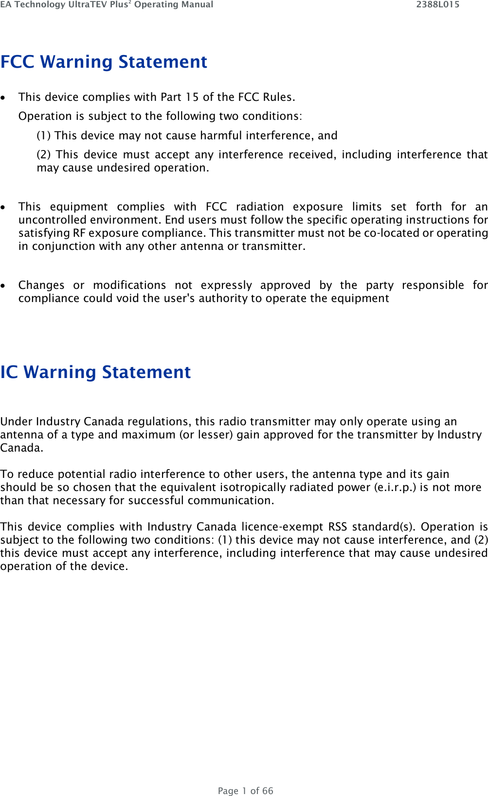 EA Technology UltraTEV Plus2 Operating Manual    2388L015   Page 1 of 66 FCC Warning Statement  This device complies with Part 15 of the FCC Rules.  Operation is subject to the following two conditions:  (1) This device may not cause harmful interference, and  (2)  This  device  must accept any interference received, including interference that may cause undesired operation.    This  equipment  complies  with  FCC  radiation  exposure  limits  set  forth  for  an uncontrolled environment. End users must follow the specific operating instructions for satisfying RF exposure compliance. This transmitter must not be co-located or operating in conjunction with any other antenna or transmitter.    Changes  or  modifications  not  expressly  approved  by  the  party  responsible  for compliance could void the user&apos;s authority to operate the equipment   IC Warning Statement  Under Industry Canada regulations, this radio transmitter may only operate using an  antenna of a type and maximum (or lesser) gain approved for the transmitter by Industry Canada.   To reduce potential radio interference to other users, the antenna type and its gain should be so chosen that the equivalent isotropically radiated power (e.i.r.p.) is not more than that necessary for successful communication.  This device complies with Industry Canada licence-exempt RSS standard(s). Operation is subject to the following two conditions: (1) this device may not cause interference, and (2) this device must accept any interference, including interference that may cause undesired operation of the device.    