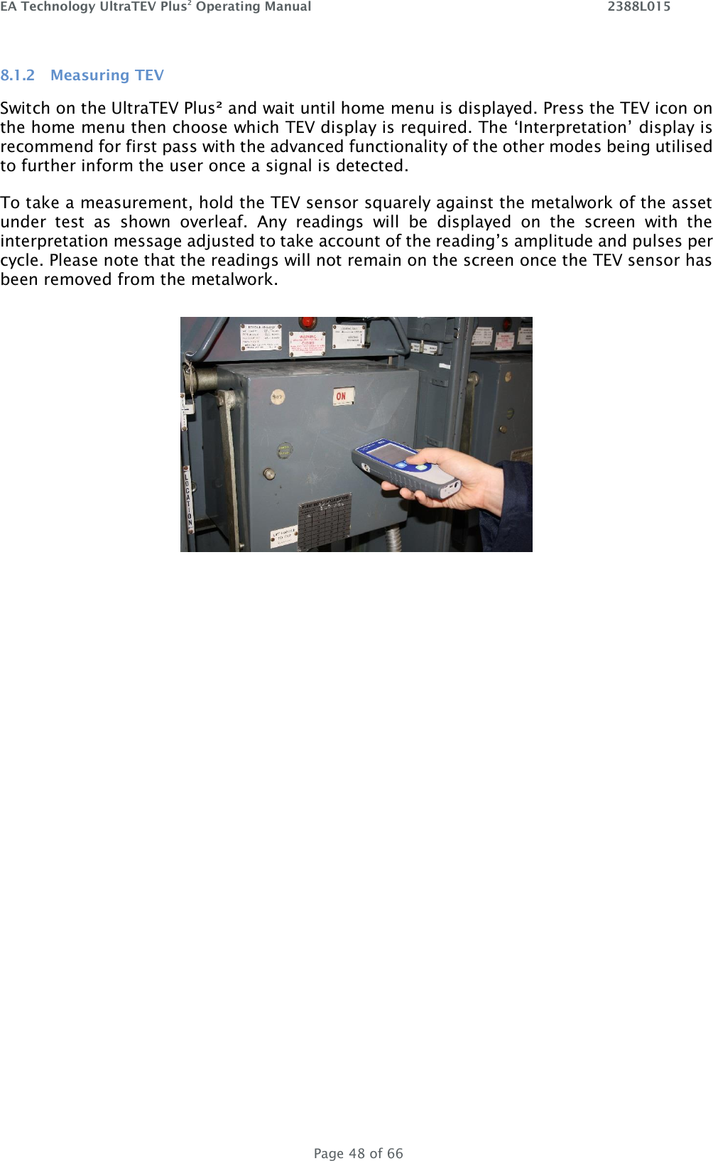 EA Technology UltraTEV Plus2 Operating Manual    2388L015   Page 48 of 66 8.1.2 Measuring TEV Switch on the UltraTEV Plus² and wait until home menu is displayed. Press the TEV icon on the home menu then choose which TEV display is required. The ‘Interpretation’ display is recommend for first pass with the advanced functionality of the other modes being utilised to further inform the user once a signal is detected.  To take a measurement, hold the TEV sensor squarely against the metalwork of the asset under  test  as  shown  overleaf.  Any  readings  will  be  displayed  on  the  screen  with  the interpretation message adjusted to take account of the reading’s amplitude and pulses per cycle. Please note that the readings will not remain on the screen once the TEV sensor has been removed from the metalwork.     