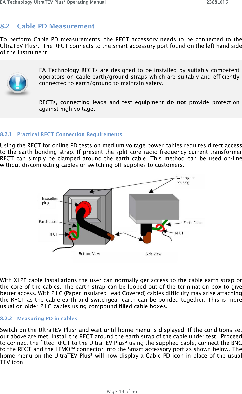 EA Technology UltraTEV Plus2 Operating Manual    2388L015   Page 49 of 66 8.2 Cable PD Measurement To perform  Cable  PD measurements, the  RFCT  accessory needs to  be  connected to the UltraTEV Plus².  The RFCT connects to the Smart accessory port found on the left hand side of the instrument.  8.2.1 Practical RFCT Connection Requirements Using the RFCT for online PD tests on medium voltage power cables requires direct access to the earth bonding strap. If present the split core radio frequency current transformer RFCT  can  simply  be  clamped  around  the  earth  cable.  This  method  can  be  used  on-line without disconnecting cables or switching off supplies to customers.   With XLPE cable installations the user can normally get access to the cable earth strap or the core of the cables. The earth strap can be looped out of the termination box to give better access. With PILC (Paper Insulated Lead Covered) cables difficulty may arise attaching the RFCT as the cable earth and switchgear earth can be bonded together. This is more usual on older PILC cables using compound filled cable boxes.  8.2.2 Measuring PD in cables Switch on the UltraTEV Plus² and wait until home menu is displayed. If the conditions set out above are met, install the RFCT around the earth strap of the cable under test.  Proceed to connect the fitted RFCT to the UltraTEV Plus² using the supplied cable; connect the BNC to the RFCT and the LEMO™ connector into the Smart accessory port as shown below. The home menu on the UltraTEV Plus² will now display a Cable PD icon in place of the usual TEV icon.    EA Technology RFCTs are designed to be installed by suitably  competent operators on cable earth/ground straps which are suitably and efficiently connected to earth/ground to maintain safety.   RFCTs,  connecting  leads  and  test  equipment  do  not  provide  protection against high voltage.  