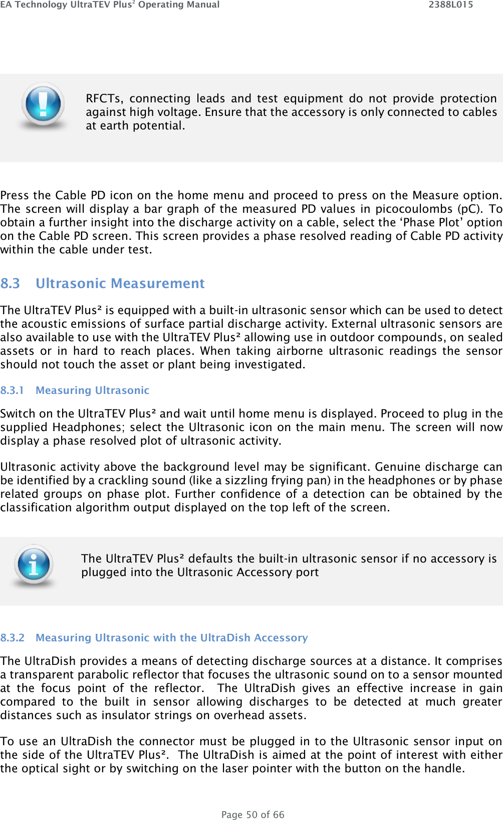EA Technology UltraTEV Plus2 Operating Manual    2388L015   Page 50 of 66   RFCTs,  connecting  leads  and  test  equipment  do  not  provide  protection against high voltage. Ensure that the accessory is only connected to cables at earth potential.  Press the Cable PD icon on the home menu and proceed to press on the Measure option. The screen will display a bar graph of the measured PD values in picocoulombs (pC).  To obtain a further insight into the discharge activity on a cable, select the ‘Phase Plot’ option on the Cable PD screen. This screen provides a phase resolved reading of Cable PD activity within the cable under test.  8.3 Ultrasonic Measurement The UltraTEV Plus² is equipped with a built-in ultrasonic sensor which can be used to detect the acoustic emissions of surface partial discharge activity. External ultrasonic sensors are also available to use with the UltraTEV Plus² allowing use in outdoor compounds, on sealed assets  or  in  hard  to  reach  places.  When  taking  airborne  ultrasonic  readings  the  sensor should not touch the asset or plant being investigated. 8.3.1 Measuring Ultrasonic Switch on the UltraTEV Plus² and wait until home menu is displayed. Proceed to plug in the supplied Headphones; select the Ultrasonic icon on the main menu. The screen will now display a phase resolved plot of ultrasonic activity. Ultrasonic activity above the background level may be significant. Genuine discharge can be identified by a crackling sound (like a sizzling frying pan) in the headphones or by phase related groups on phase plot. Further confidence of a detection can be obtained by the classification algorithm output displayed on the top left of the screen.  8.3.2 Measuring Ultrasonic with the UltraDish Accessory The UltraDish provides a means of detecting discharge sources at a distance. It comprises a transparent parabolic reflector that focuses the ultrasonic sound on to a sensor mounted at  the  focus  point  of  the  reflector.    The  UltraDish  gives  an  effective  increase  in  gain compared  to  the  built  in  sensor  allowing  discharges  to  be  detected  at  much  greater distances such as insulator strings on overhead assets.   To use an UltraDish the connector must be plugged in to the Ultrasonic sensor input on the side of the UltraTEV Plus².  The UltraDish is aimed at the point of interest with either the optical sight or by switching on the laser pointer with the button on the handle.   The UltraTEV Plus² defaults the built-in ultrasonic sensor if no accessory is plugged into the Ultrasonic Accessory port 