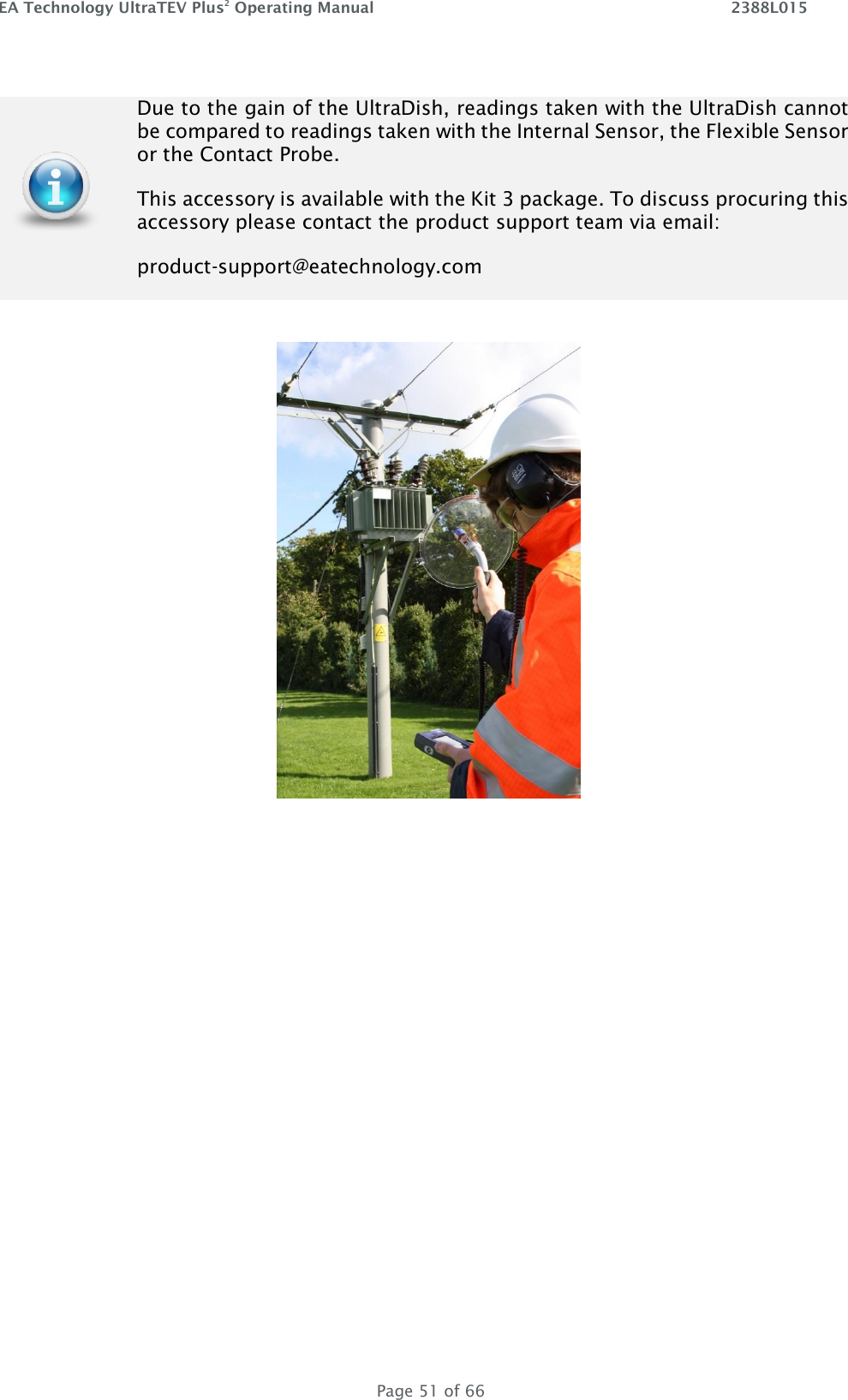 EA Technology UltraTEV Plus2 Operating Manual    2388L015   Page 51 of 66       Due to the gain of the UltraDish, readings taken with the UltraDish cannot be compared to readings taken with the Internal Sensor, the Flexible Sensor or the Contact Probe.  This accessory is available with the Kit 3 package. To discuss procuring this accessory please contact the product support team via email:   product-support@eatechnology.com 