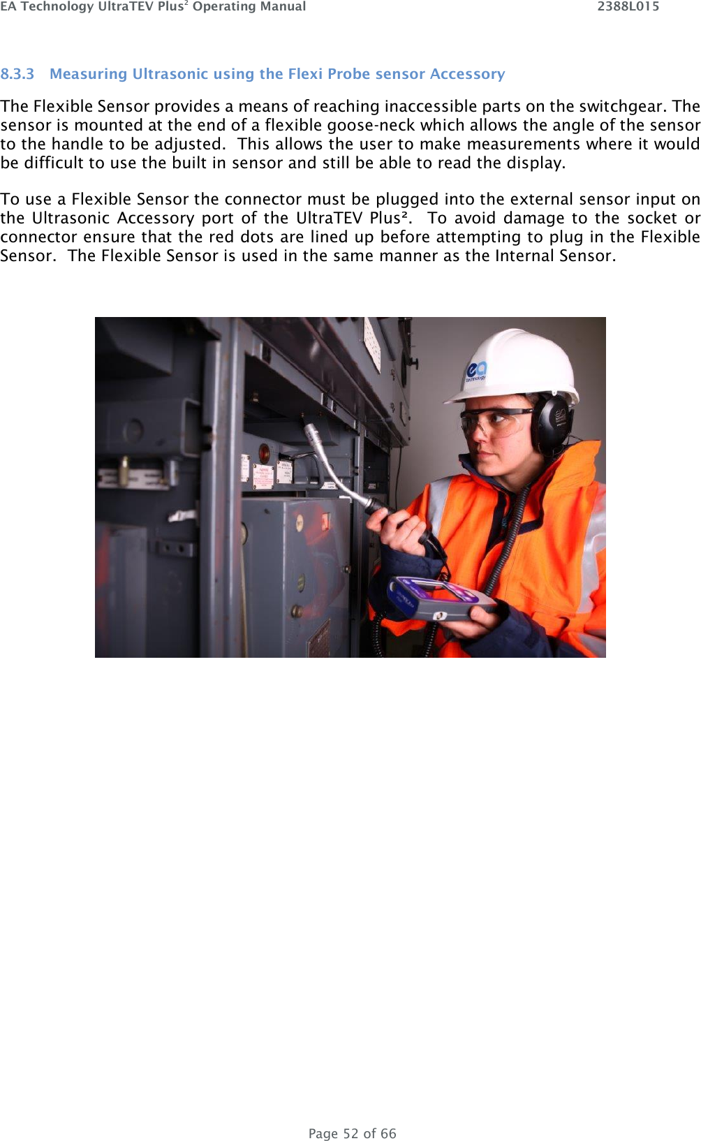 EA Technology UltraTEV Plus2 Operating Manual    2388L015   Page 52 of 66 8.3.3 Measuring Ultrasonic using the Flexi Probe sensor Accessory The Flexible Sensor provides a means of reaching inaccessible parts on the switchgear. The sensor is mounted at the end of a flexible goose-neck which allows the angle of the sensor to the handle to be adjusted.  This allows the user to make measurements where it would be difficult to use the built in sensor and still be able to read the display. To use a Flexible Sensor the connector must be plugged into the external sensor input on the Ultrasonic  Accessory port  of  the  UltraTEV Plus².    To avoid  damage to the  socket  or connector ensure that the red dots are lined up before attempting to plug in the Flexible Sensor.  The Flexible Sensor is used in the same manner as the Internal Sensor.    