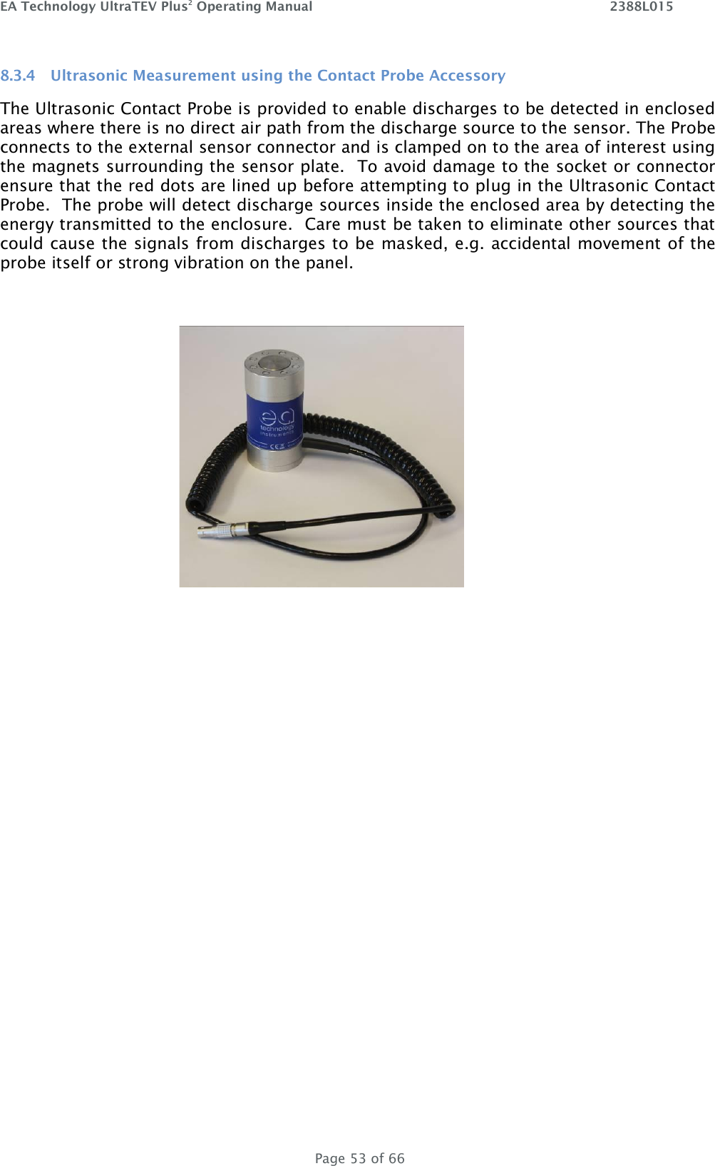 EA Technology UltraTEV Plus2 Operating Manual    2388L015   Page 53 of 66 8.3.4 Ultrasonic Measurement using the Contact Probe Accessory The Ultrasonic Contact Probe is provided to enable discharges to be detected in enclosed areas where there is no direct air path from the discharge source to the sensor. The Probe connects to the external sensor connector and is clamped on to the area of interest using the magnets surrounding the sensor plate.  To avoid damage to the socket or connector ensure that the red dots are lined up before attempting to plug in the Ultrasonic Contact Probe.  The probe will detect discharge sources inside the enclosed area by detecting the energy transmitted to the enclosure.  Care must be taken to eliminate other sources that could cause the signals from discharges to be masked, e.g. accidental movement of the probe itself or strong vibration on the panel.     