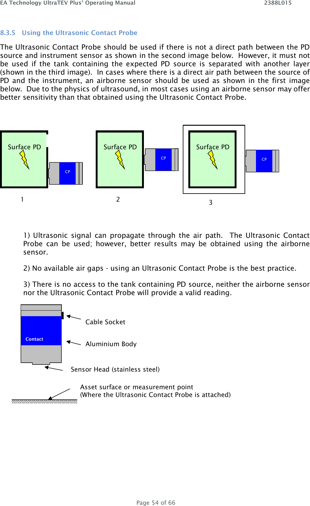 EA Technology UltraTEV Plus2 Operating Manual    2388L015   Page 54 of 66 8.3.5 Using the Ultrasonic Contact Probe The Ultrasonic Contact Probe should be used if there is not a direct path between the PD source and instrument sensor as shown in the second image below.  However, it must not be  used  if  the  tank  containing  the  expected  PD  source  is  separated  with  another  layer (shown in the third image).  In cases where there is a direct air path between the source of PD and  the instrument,  an  airborne  sensor  should  be  used as  shown in the  first  image below.  Due to the physics of ultrasound, in most cases using an airborne sensor may offer better sensitivity than that obtained using the Ultrasonic Contact Probe.   1)  Ultrasonic  signal  can  propagate  through  the  air  path.    The Ultrasonic  Contact Probe  can  be  used;  however,  better  results  may  be  obtained  using  the  airborne sensor. 2) No available air gaps - using an Ultrasonic Contact Probe is the best practice. 3) There is no access to the tank containing PD source, neither the airborne sensor nor the Ultrasonic Contact Probe will provide a valid reading.    CP Surface PD CP Surface PD CP Surface PD 1 2 3  Contact   Sensor Head (stainless steel) Aluminium Body Cable Socket Asset surface or measurement point  (Where the Ultrasonic Contact Probe is attached) 