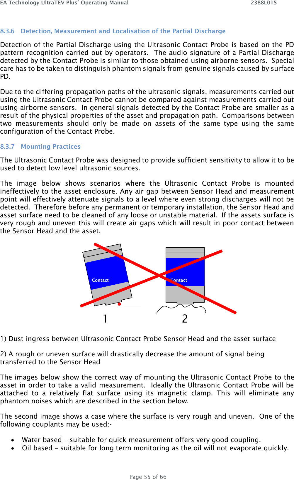 EA Technology UltraTEV Plus2 Operating Manual    2388L015   Page 55 of 66 8.3.6 Detection, Measurement and Localisation of the Partial Discharge Detection of the Partial Discharge using the Ultrasonic Contact Probe is based on the PD pattern recognition carried out by operators.  The audio signature of a Partial Discharge detected by the Contact Probe is similar to those obtained using airborne sensors.  Special care has to be taken to distinguish phantom signals from genuine signals caused by surface PD. Due to the differing propagation paths of the ultrasonic signals, measurements carried out using the Ultrasonic Contact Probe cannot be compared against measurements carried out using airborne sensors.  In general signals detected by the Contact Probe are smaller as a result of the physical properties of the asset and propagation path.  Comparisons between two  measurements  should  only  be  made  on  assets  of  the  same  type  using  the  same configuration of the Contact Probe. 8.3.7 Mounting Practices The Ultrasonic Contact Probe was designed to provide sufficient sensitivity to allow it to be used to detect low level ultrasonic sources.   The  image  below  shows  scenarios  where  the  Ultrasonic  Contact  Probe  is  mounted ineffectively to the asset enclosure. Any air gap between Sensor Head and measurement point will effectively attenuate signals to a level where even strong discharges will not be detected.  Therefore before any permanent or temporary installation, the Sensor Head and asset surface need to be cleaned of any loose or unstable material.  If the assets surface is very rough and uneven this will create air gaps which will result in poor contact between the Sensor Head and the asset.  1) Dust ingress between Ultrasonic Contact Probe Sensor Head and the asset surface 2) A rough or uneven surface will drastically decrease the amount of signal being transferred to the Sensor Head The images below show the correct way of mounting the Ultrasonic Contact Probe to the asset in order to take a valid measurement.  Ideally the Ultrasonic Contact Probe will be attached  to  a  relatively  flat  surface  using  its  magnetic  clamp.  This  will  eliminate  any phantom noises which are described in the section below. The second image shows a case where the surface is very rough and uneven.  One of the following couplants may be used:-  Water based – suitable for quick measurement offers very good coupling.  Oil based – suitable for long term monitoring as the oil will not evaporate quickly.  Contact   Contact  1a 2 