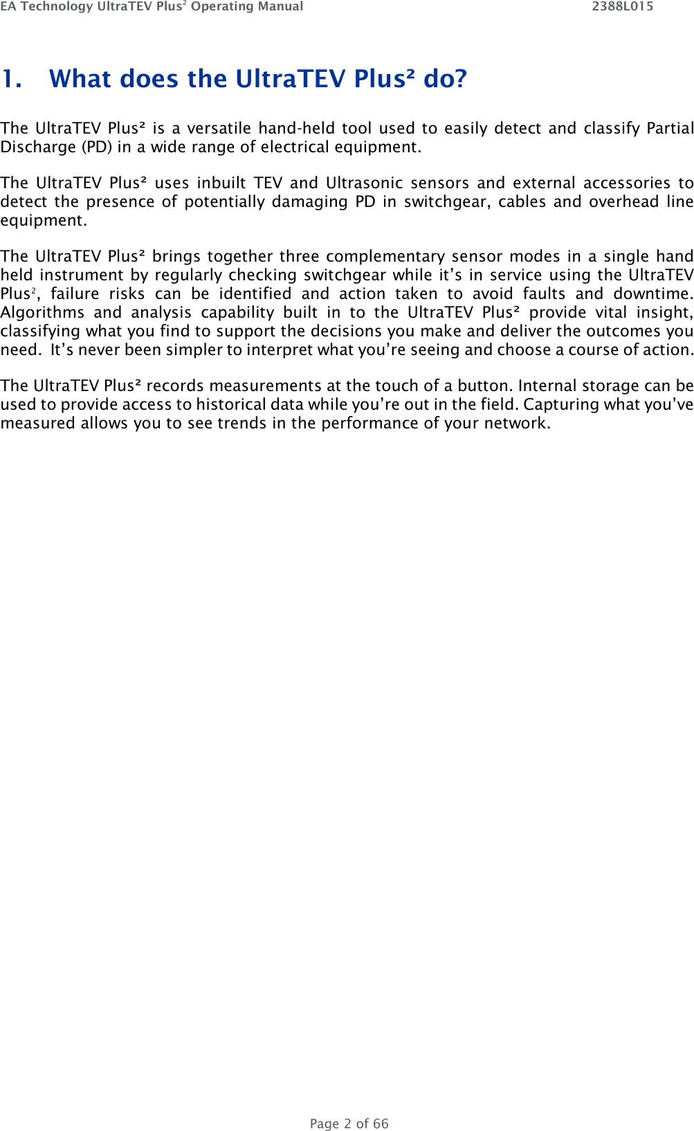 EA Technology UltraTEV Plus2 Operating Manual    2388L015   Page 2 of 66 1. What does the UltraTEV Plus² do? The UltraTEV Plus² is a versatile hand-held tool used to easily detect and classify Partial Discharge (PD) in a wide range of electrical equipment.  The  UltraTEV  Plus²  uses  inbuilt  TEV  and  Ultrasonic  sensors  and  external  accessories to detect the presence of potentially damaging PD in switchgear, cables and overhead line equipment.  The UltraTEV Plus² brings together three complementary sensor modes in a single hand held instrument by regularly checking switchgear while it’s in service using the UltraTEV Plus2,  failure  risks  can  be  identified  and  action  taken  to  avoid  faults  and  downtime.   Algorithms  and  analysis  capability  built  in  to  the  UltraTEV  Plus²  provide  vital  insight, classifying what you find to support the decisions you make and deliver the outcomes you need.  It’s never been simpler to interpret what you’re seeing and choose a course of action. The UltraTEV Plus² records measurements at the touch of a button. Internal storage can be used to provide access to historical data while you’re out in the field. Capturing what you’ve measured allows you to see trends in the performance of your network.    