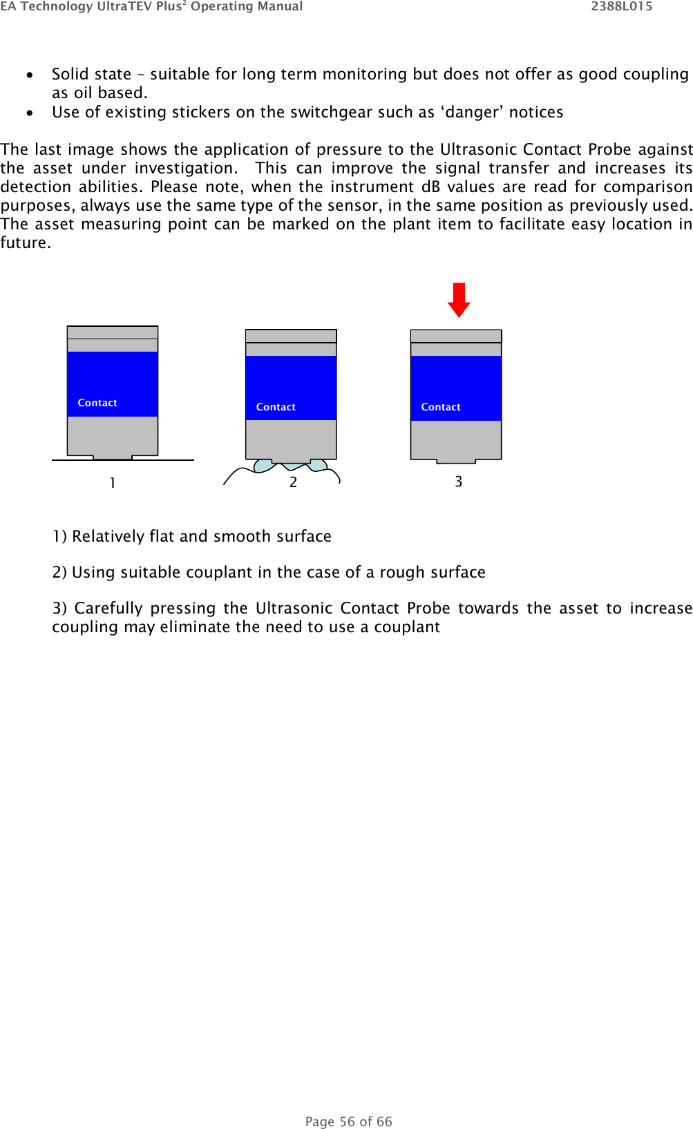 EA Technology UltraTEV Plus2 Operating Manual    2388L015   Page 56 of 66  Solid state – suitable for long term monitoring but does not offer as good coupling as oil based.  Use of existing stickers on the switchgear such as ‘danger’ notices  The last image shows the application of pressure to the Ultrasonic Contact Probe against the  asset  under  investigation.    This  can  improve  the  signal  transfer  and  increases  its detection abilities.  Please note, when the  instrument  dB  values  are  read  for  comparison purposes, always use the same type of the sensor, in the same position as previously used. The asset measuring point can be marked on the plant item to facilitate easy location in future.   1) Relatively flat and smooth surface 2) Using suitable couplant in the case of a rough surface 3)  Carefully  pressing  the  Ultrasonic  Contact  Probe  towards  the  asset  to  increase coupling may eliminate the need to use a couplant    Contact   Contact  1 2  Contact  3 