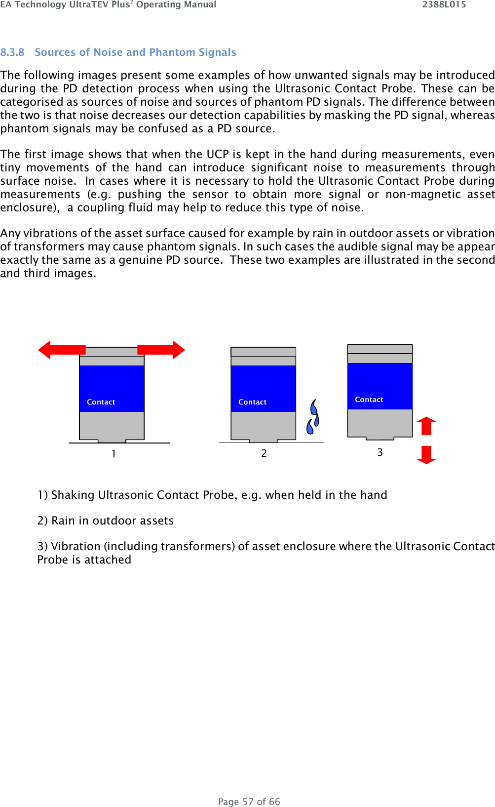 EA Technology UltraTEV Plus2 Operating Manual    2388L015   Page 57 of 66 8.3.8 Sources of Noise and Phantom Signals The following images present some examples of how unwanted signals may be introduced during the PD detection process when using the Ultrasonic Contact Probe. These can be categorised as sources of noise and sources of phantom PD signals. The difference between the two is that noise decreases our detection capabilities by masking the PD signal, whereas phantom signals may be confused as a PD source. The first image shows that when the UCP is kept in the hand during measurements, even tiny  movements  of  the  hand  can  introduce  significant  noise  to  measurements  through surface noise.  In cases where it is necessary to hold the Ultrasonic Contact Probe during measurements  (e.g.  pushing  the  sensor  to  obtain  more  signal  or  non-magnetic  asset enclosure),  a coupling fluid may help to reduce this type of noise. Any vibrations of the asset surface caused for example by rain in outdoor assets or vibration of transformers may cause phantom signals. In such cases the audible signal may be appear exactly the same as a genuine PD source.  These two examples are illustrated in the second and third images.  1) Shaking Ultrasonic Contact Probe, e.g. when held in the hand 2) Rain in outdoor assets 3) Vibration (including transformers) of asset enclosure where the Ultrasonic Contact Probe is attached   Contact   Contact  1 2  Contact  3 