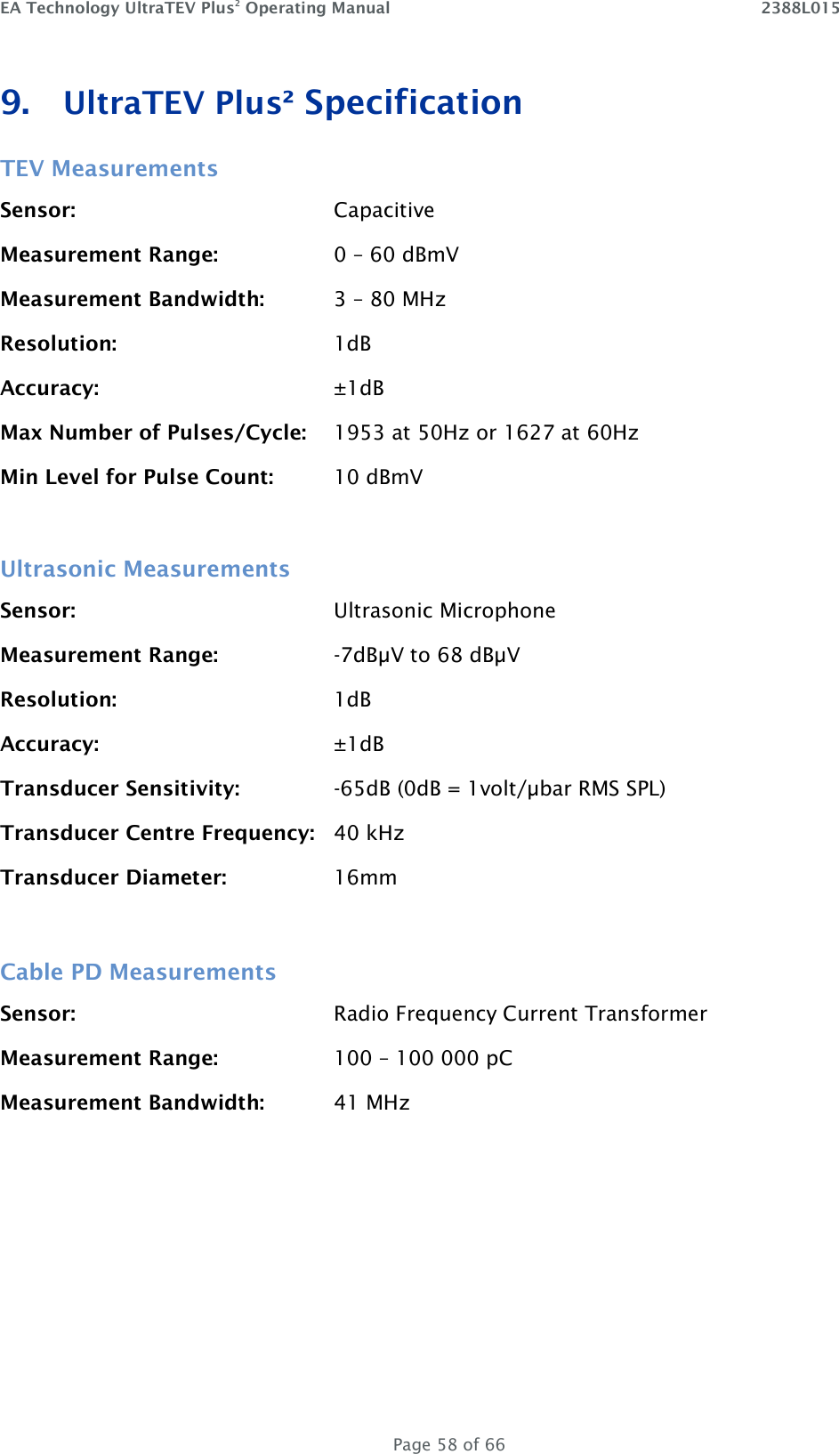 EA Technology UltraTEV Plus2 Operating Manual    2388L015   Page 58 of 66 9. UltraTEV Plus² Specification TEV Measurements Sensor:        Capacitive Measurement Range:    0 – 60 dBmV Measurement Bandwidth:   3 – 80 MHz Resolution:  1dB Accuracy:  ±1dB Max Number of Pulses/Cycle:  1953 at 50Hz or 1627 at 60Hz Min Level for Pulse Count:  10 dBmV  Ultrasonic Measurements Sensor:        Ultrasonic Microphone Measurement Range:    -7dBµV to 68 dBµV Resolution:        1dB Accuracy:        ±1dB Transducer Sensitivity:    -65dB (0dB = 1volt/µbar RMS SPL) Transducer Centre Frequency:  40 kHz Transducer Diameter:    16mm  Cable PD Measurements Sensor:        Radio Frequency Current Transformer Measurement Range:    100 – 100 000 pC Measurement Bandwidth:   41 MHz    