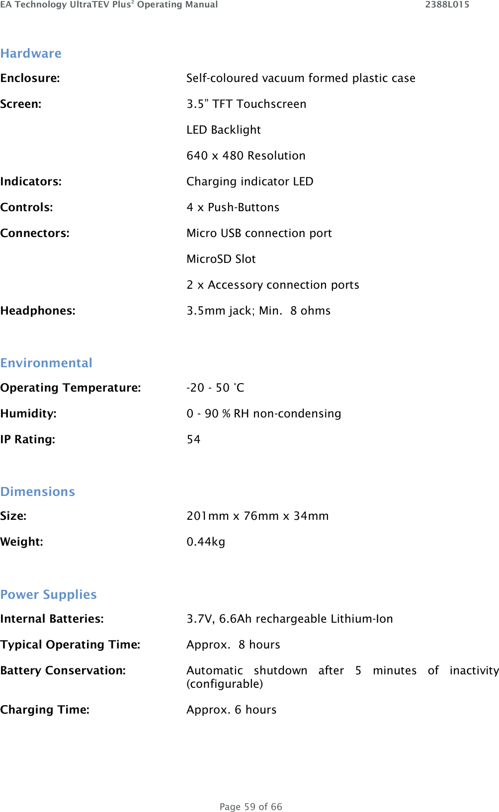 EA Technology UltraTEV Plus2 Operating Manual    2388L015   Page 59 of 66 Hardware Enclosure:        Self-coloured vacuum formed plastic case Screen:        3.5” TFT Touchscreen           LED Backlight           640 x 480 Resolution Indicators:        Charging indicator LED Controls:        4 x Push-Buttons Connectors:        Micro USB connection port           MicroSD Slot           2 x Accessory connection ports     Headphones:      3.5mm jack; Min.  8 ohms  Environmental Operating Temperature:    -20 - 50 °C Humidity:        0 - 90 % RH non-condensing IP Rating:        54  Dimensions Size:          201mm x 76mm x 34mm Weight:        0.44kg  Power Supplies Internal Batteries:      3.7V, 6.6Ah rechargeable Lithium-Ion Typical Operating Time:    Approx.  8 hours Battery Conservation:  Automatic  shutdown  after  5  minutes  of  inactivity (configurable) Charging Time:  Approx. 6 hours  