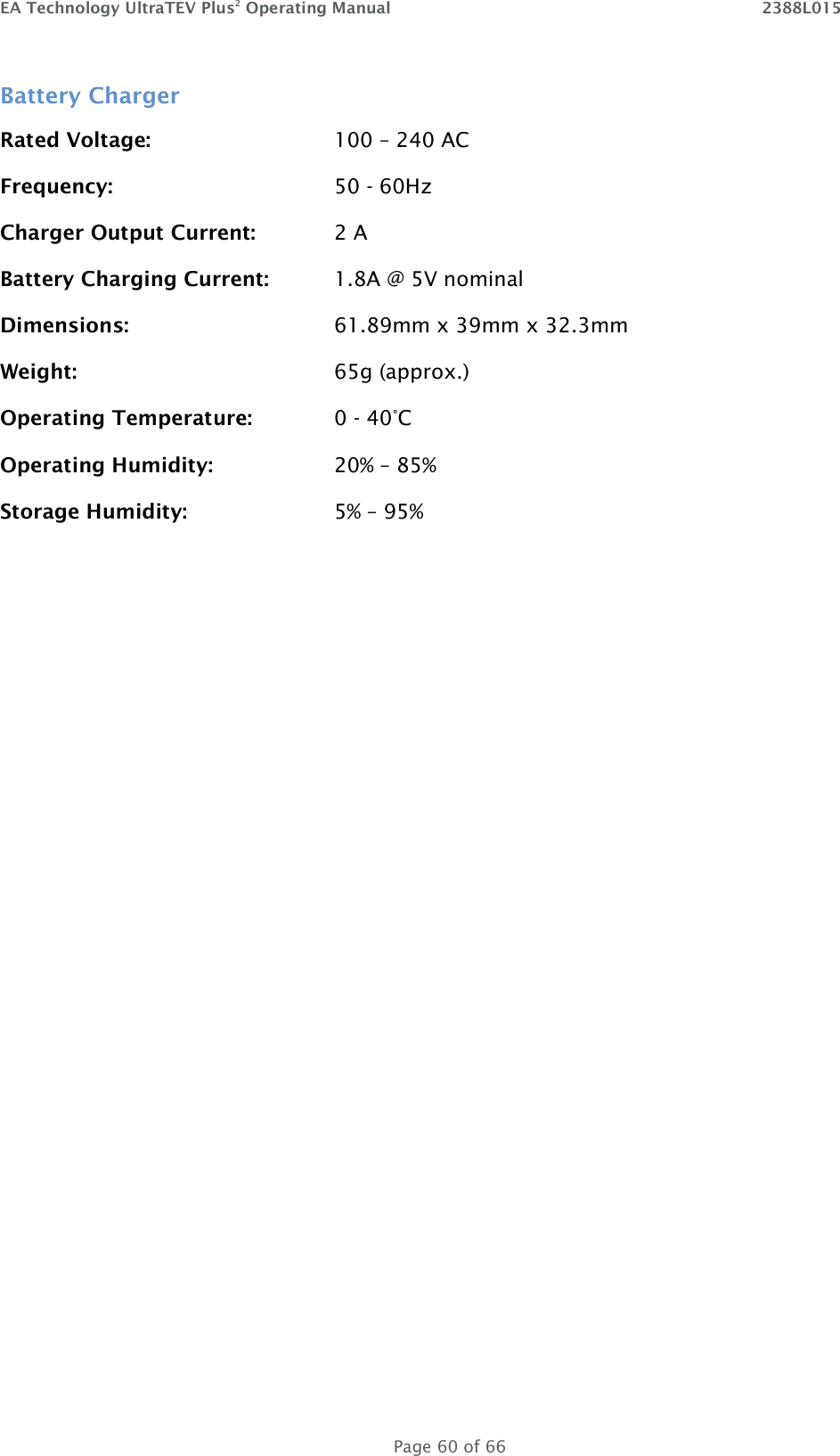 EA Technology UltraTEV Plus2 Operating Manual    2388L015   Page 60 of 66 Battery Charger Rated Voltage:      100 – 240 AC Frequency:        50 - 60Hz Charger Output Current:    2 A Battery Charging Current:  1.8A @ 5V nominal Dimensions:       61.89mm x 39mm x 32.3mm  Weight:        65g (approx.) Operating Temperature:    0 - 40°C Operating Humidity:    20% – 85% Storage Humidity:      5% – 95%   