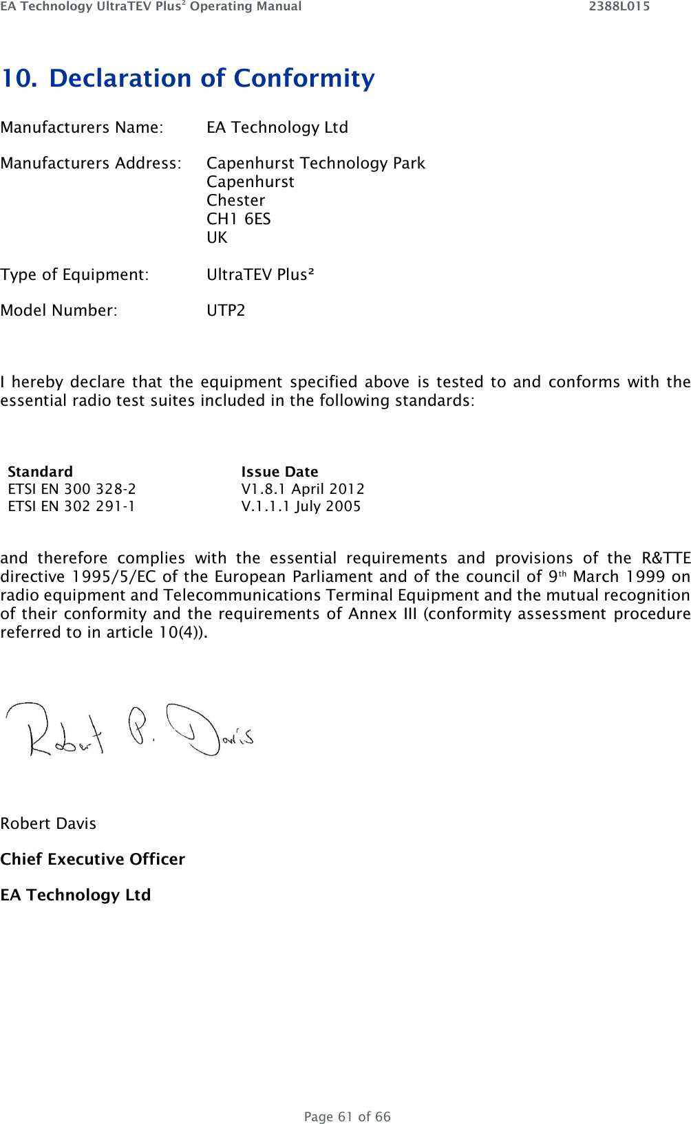 EA Technology UltraTEV Plus2 Operating Manual    2388L015   Page 61 of 66 10. Declaration of Conformity Manufacturers Name:  EA Technology Ltd Manufacturers Address:  Capenhurst Technology Park         Capenhurst         Chester         CH1 6ES UK  Type of Equipment:   UltraTEV Plus² Model Number:    UTP2  I hereby declare that the equipment  specified above  is tested to and  conforms with the essential radio test suites included in the following standards:  Standard Issue Date ETSI EN 300 328-2 V1.8.1 April 2012 ETSI EN 302 291-1 V.1.1.1 July 2005  and  therefore  complies  with  the  essential  requirements  and  provisions  of  the  R&amp;TTE directive 1995/5/EC of the European Parliament and of the council of 9th March 1999 on radio equipment and Telecommunications Terminal Equipment and the mutual recognition of their conformity and the requirements of Annex III (conformity assessment procedure referred to in article 10(4)).    Robert Davis Chief Executive Officer EA Technology Ltd    