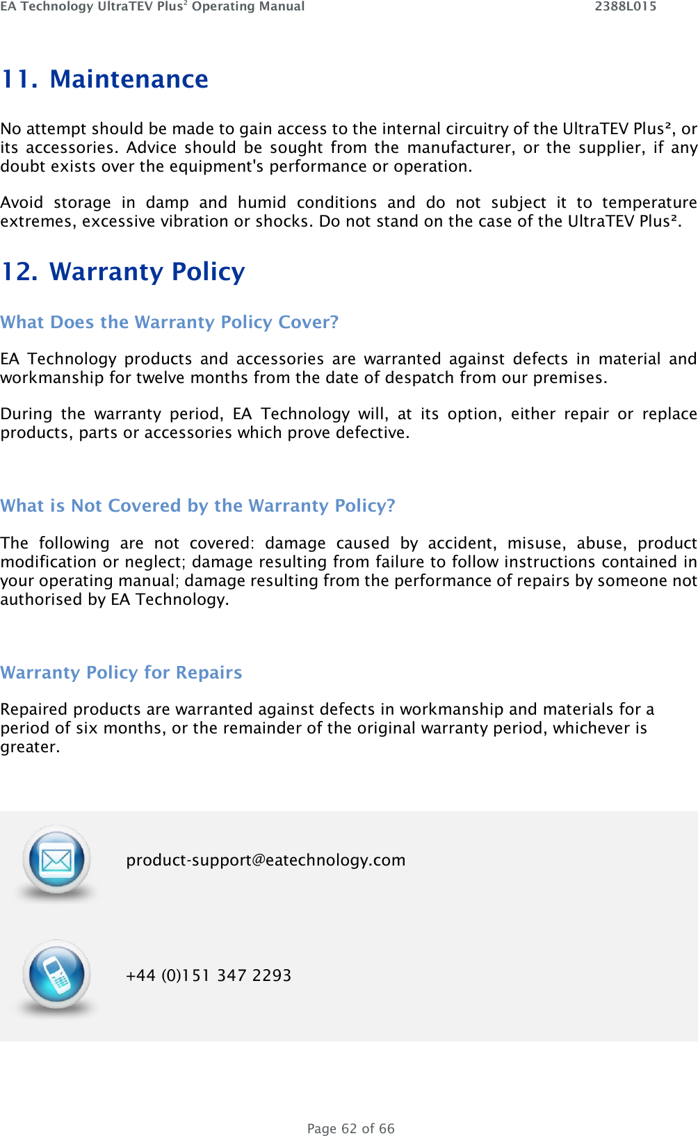 EA Technology UltraTEV Plus2 Operating Manual    2388L015   Page 62 of 66 11. Maintenance No attempt should be made to gain access to the internal circuitry of the UltraTEV Plus², or its  accessories.  Advice should  be  sought from the  manufacturer, or  the  supplier,  if  any doubt exists over the equipment&apos;s performance or operation. Avoid  storage  in  damp  and  humid  conditions  and  do  not  subject  it  to  temperature extremes, excessive vibration or shocks. Do not stand on the case of the UltraTEV Plus². 12. Warranty Policy What Does the Warranty Policy Cover? EA  Technology  products  and  accessories  are  warranted  against  defects  in  material  and workmanship for twelve months from the date of despatch from our premises. During  the  warranty  period,  EA  Technology  will,  at  its  option,  either  repair  or  replace products, parts or accessories which prove defective.  What is Not Covered by the Warranty Policy? The  following  are  not  covered:  damage  caused  by  accident,  misuse,  abuse,  product modification or neglect; damage resulting from failure to follow instructions contained in your operating manual; damage resulting from the performance of repairs by someone not authorised by EA Technology.  Warranty Policy for Repairs  Repaired products are warranted against defects in workmanship and materials for a period of six months, or the remainder of the original warranty period, whichever is greater.   product-support@eatechnology.com  +44 (0)151 347 2293 