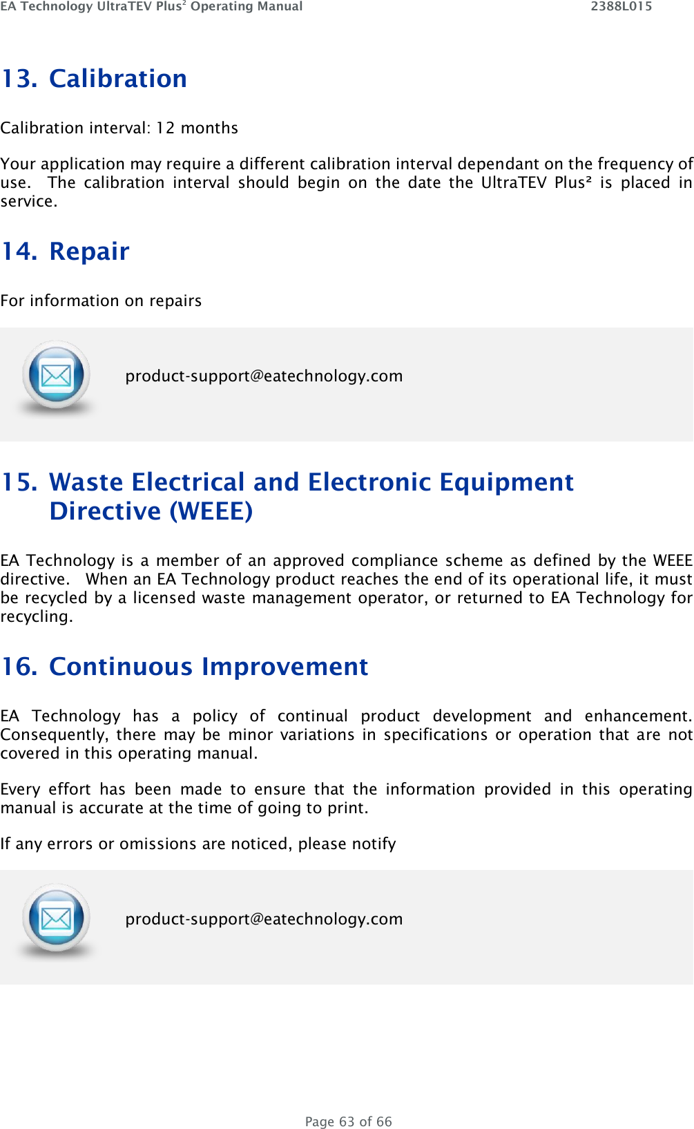 EA Technology UltraTEV Plus2 Operating Manual    2388L015   Page 63 of 66 13. Calibration Calibration interval: 12 months Your application may require a different calibration interval dependant on the frequency of use.    The  calibration  interval  should  begin  on  the  date  the  UltraTEV  Plus²  is  placed  in service. 14. Repair  For information on repairs  product-support@eatechnology.com 15. Waste Electrical and Electronic Equipment Directive (WEEE) EA Technology is a member of an approved compliance scheme as defined by the WEEE directive.   When an EA Technology product reaches the end of its operational life, it must be recycled by a licensed waste management operator, or returned to EA Technology for recycling. 16. Continuous Improvement EA  Technology  has  a  policy  of  continual  product  development  and  enhancement.  Consequently, there  may be  minor variations  in  specifications or  operation that  are not covered in this operating manual. Every  effort  has  been  made  to  ensure  that  the  information  provided  in  this  operating manual is accurate at the time of going to print. If any errors or omissions are noticed, please notify  product-support@eatechnology.com  