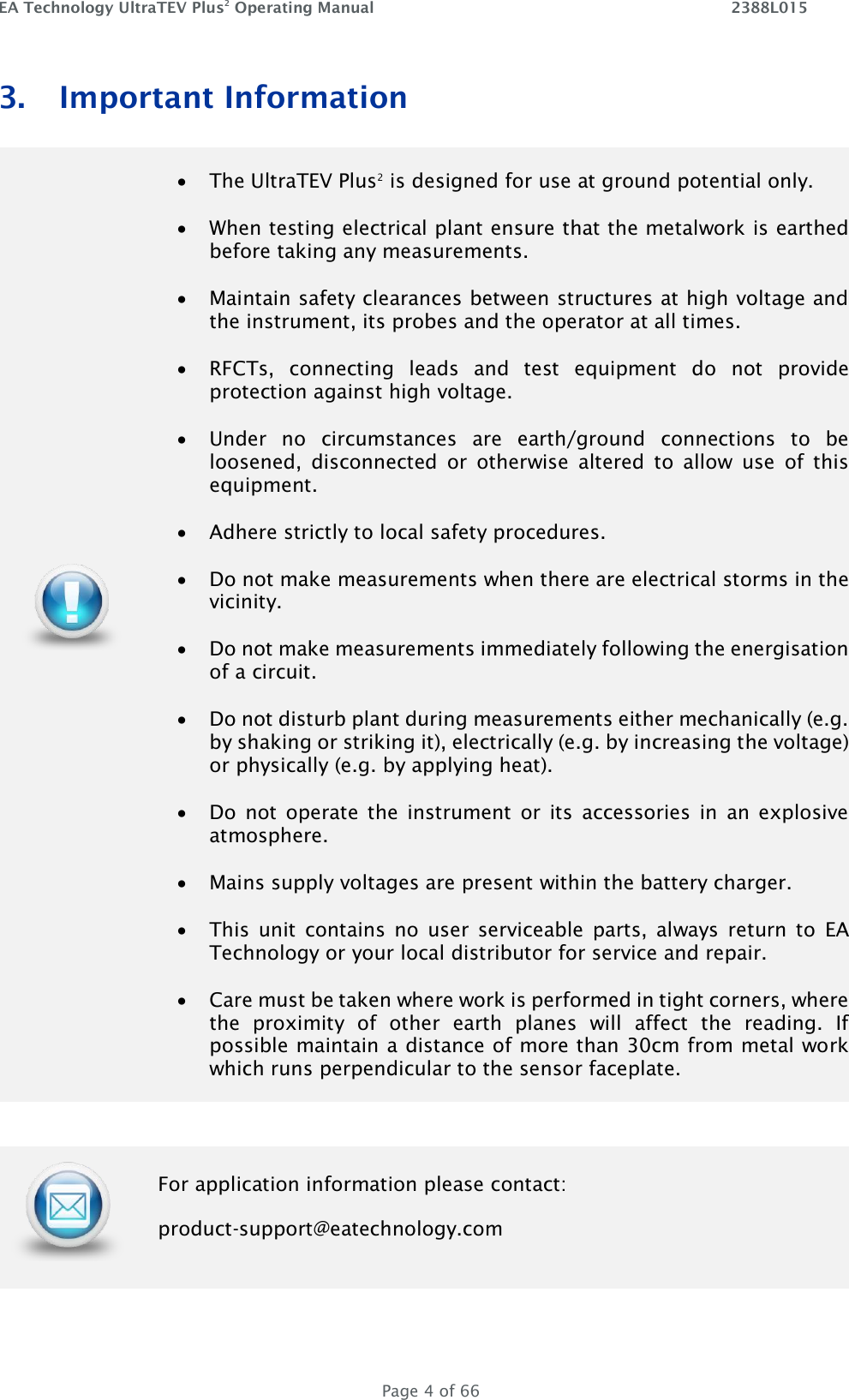 EA Technology UltraTEV Plus2 Operating Manual    2388L015   Page 4 of 66 3. Important Information   The UltraTEV Plus2 is designed for use at ground potential only.   When testing electrical plant ensure that the metalwork is earthed before taking any measurements.   Maintain safety clearances between structures at high voltage and the instrument, its probes and the operator at all times.   RFCTs,  connecting  leads  and  test  equipment  do  not  provide protection against high voltage.   Under  no  circumstances  are  earth/ground  connections  to  be loosened,  disconnected  or  otherwise  altered  to  allow  use  of  this equipment.   Adhere strictly to local safety procedures.   Do not make measurements when there are electrical storms in the vicinity.   Do not make measurements immediately following the energisation of a circuit.   Do not disturb plant during measurements either mechanically (e.g. by shaking or striking it), electrically (e.g. by increasing the voltage) or physically (e.g. by applying heat).   Do  not  operate  the  instrument  or  its  accessories  in  an  explosive atmosphere.   Mains supply voltages are present within the battery charger.   This  unit  contains  no  user  serviceable  parts,  always  return  to  EA Technology or your local distributor for service and repair.   Care must be taken where work is performed in tight corners, where the  proximity  of  other  earth  planes  will  affect  the  reading.  If possible maintain a distance of more than 30cm from metal work which runs perpendicular to the sensor faceplate.   For application information please contact: product-support@eatechnology.com 