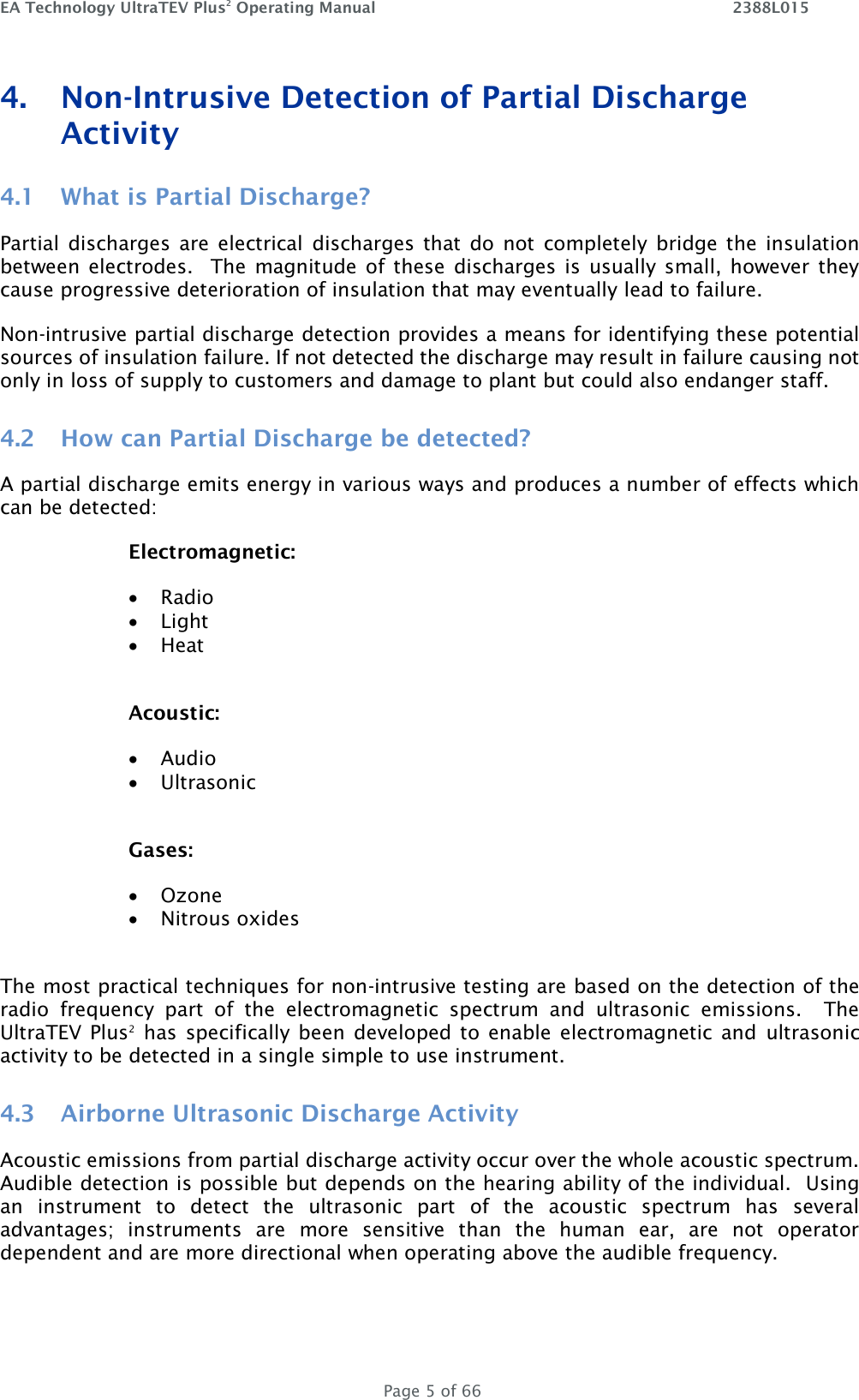 EA Technology UltraTEV Plus2 Operating Manual    2388L015   Page 5 of 66 4. Non-Intrusive Detection of Partial Discharge Activity 4.1 What is Partial Discharge? Partial  discharges  are  electrical  discharges that  do not  completely  bridge the  insulation between electrodes.  The  magnitude of these  discharges is  usually small,  however they cause progressive deterioration of insulation that may eventually lead to failure. Non-intrusive partial discharge detection provides a means for identifying these potential sources of insulation failure. If not detected the discharge may result in failure causing not only in loss of supply to customers and damage to plant but could also endanger staff. 4.2 How can Partial Discharge be detected? A partial discharge emits energy in various ways and produces a number of effects which can be detected: Electromagnetic:  Radio  Light  Heat  Acoustic:  Audio  Ultrasonic  Gases:  Ozone  Nitrous oxides  The most practical techniques for non-intrusive testing are based on the detection of the radio  frequency  part  of  the  electromagnetic  spectrum  and  ultrasonic  emissions.    The UltraTEV Plus2 has  specifically  been developed to  enable  electromagnetic  and  ultrasonic activity to be detected in a single simple to use instrument. 4.3 Airborne Ultrasonic Discharge Activity Acoustic emissions from partial discharge activity occur over the whole acoustic spectrum.  Audible detection is possible but depends on the hearing ability of the individual.  Using an  instrument  to  detect  the  ultrasonic  part  of  the  acoustic  spectrum  has  several advantages;  instruments  are  more  sensitive  than  the  human  ear,  are  not  operator dependent and are more directional when operating above the audible frequency. 