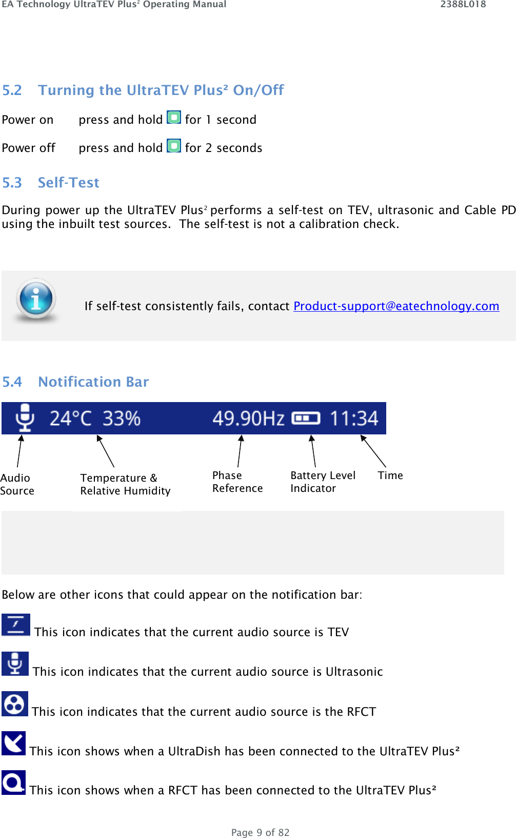 EA Technology UltraTEV Plus2 Operating Manual    2388L018   Page 9 of 82  5.2 Turning the UltraTEV Plus² On/Off Power on  press and hold   for 1 second Power off  press and hold   for 2 seconds 5.3 Self-Test During power up the UltraTEV Plus2  performs a self-test on TEV, ultrasonic and Cable PD using the inbuilt test sources.  The self-test is not a calibration check.   If self-test consistently fails, contact Product-support@eatechnology.com  5.4 Notification Bar      Below are other icons that could appear on the notification bar:  This icon indicates that the current audio source is TEV  This icon indicates that the current audio source is Ultrasonic  This icon indicates that the current audio source is the RFCT   This icon shows when a UltraDish has been connected to the UltraTEV Plus²  This icon shows when a RFCT has been connected to the UltraTEV Plus² Battery Level Indicator Temperature &amp; Relative Humidity Audio Source Time Phase Reference 