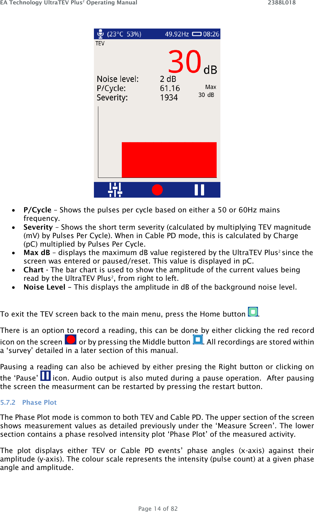 EA Technology UltraTEV Plus2 Operating Manual    2388L018   Page 14 of 82     • P/Cycle – Shows the pulses per cycle based on either a 50 or 60Hz mains frequency. • Severity – Shows the short term severity (calculated by multiplying TEV magnitude (mV) by Pulses Per Cycle). When in Cable PD mode, this is calculated by Charge (pC) multiplied by Pulses Per Cycle. • Max dB – displays the maximum dB value registered by the UltraTEV Plus2 since the screen was entered or paused/reset. This value is displayed in pC. • Chart - The bar chart is used to show the amplitude of the current values being read by the UltraTEV Plus2, from right to left. • Noise Level – This displays the amplitude in dB of the background noise level.  To exit the TEV screen back to the main menu, press the Home button  . There is an option to record a reading, this can be done by either clicking the red record icon on the screen   or by pressing the Middle button  . All recordings are stored within a ‘survey’ detailed in a later section of this manual.  Pausing a reading can also be achieved by either presing the Right button or clicking on the ‘Pause’   icon. Audio output is also muted during a pause operation.  After pausing the screen the measurment can be restarted by pressing the restart button. 5.7.2 Phase Plot The Phase Plot mode is common to both TEV and Cable PD. The upper section of the screen shows measurement values as detailed previously under the ‘Measure Screen’. The lower section contains a phase resolved intensity plot ‘Phase Plot’ of the measured activity.  The  plot  displays  either  TEV  or  Cable  PD  events’  phase  angles  (x-axis)  against  their amplitude (y-axis). The colour scale represents the intensity (pulse count) at a given phase angle and amplitude.  