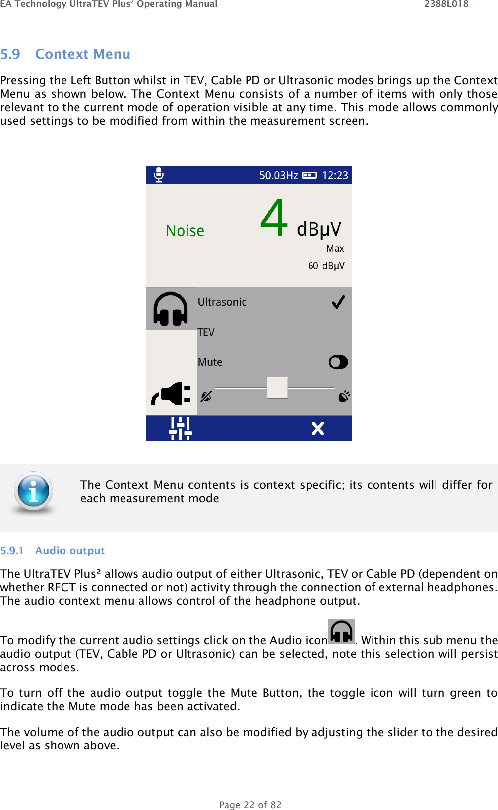 EA Technology UltraTEV Plus2 Operating Manual    2388L018   Page 22 of 82 5.9 Context Menu Pressing the Left Button whilst in TEV, Cable PD or Ultrasonic modes brings up the Context Menu as shown below. The Context Menu consists of a number of items with only those relevant to the current mode of operation visible at any time. This mode allows commonly used settings to be modified from within the measurement screen.    5.9.1 Audio output The UltraTEV Plus² allows audio output of either Ultrasonic, TEV or Cable PD (dependent on whether RFCT is connected or not) activity through the connection of external headphones. The audio context menu allows control of the headphone output.  To modify the current audio settings click on the Audio icon . Within this sub menu the audio output (TEV, Cable PD or Ultrasonic) can be selected, note this selection will persist across modes.  To turn off the  audio output toggle the  Mute  Button, the toggle icon  will turn green to indicate the Mute mode has been activated. The volume of the audio output can also be modified by adjusting the slider to the desired level as shown above.  The Context Menu contents is context specific; its contents will differ for each measurement mode  