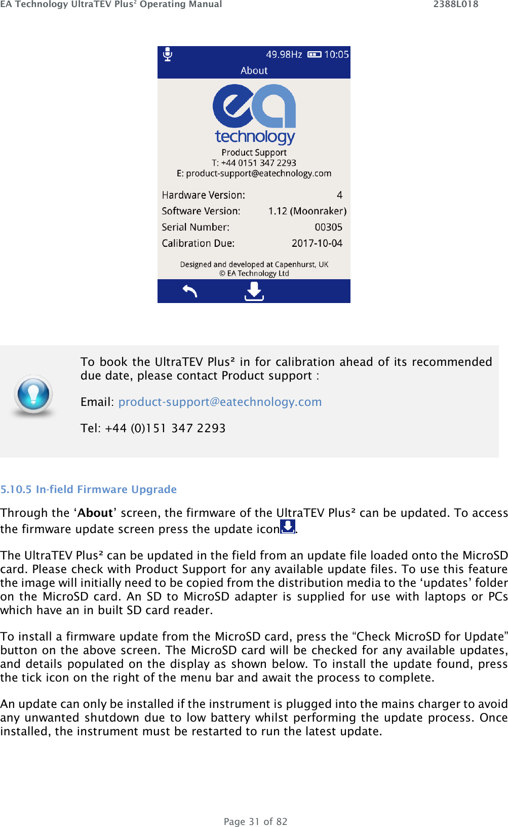 EA Technology UltraTEV Plus2 Operating Manual    2388L018   Page 31 of 82    5.10.5 In-field Firmware Upgrade Through the ‘About’ screen, the firmware of the UltraTEV Plus² can be updated. To access the firmware update screen press the update icon .  The UltraTEV Plus² can be updated in the field from an update file loaded onto the MicroSD card. Please check with Product Support for any available update files. To use this feature the image will initially need to be copied from the distribution media to the ‘updates’ folder on the  MicroSD card. An SD to  MicroSD adapter is  supplied for use  with laptops or PCs which have an in built SD card reader.  To install a firmware update from the MicroSD card, press the “Check MicroSD for Update” button on the above screen. The MicroSD card will be checked for any available updates, and details populated on the display as shown below. To install the update found, press the tick icon on the right of the menu bar and await the process to complete.  An update can only be installed if the instrument is plugged into the mains charger to avoid any unwanted shutdown due to low battery whilst performing the update process. Once installed, the instrument must be restarted to run the latest update.  To book the UltraTEV Plus² in for calibration ahead of its recommended due date, please contact Product support : Email: product-support@eatechnology.com  Tel: +44 (0)151 347 2293 