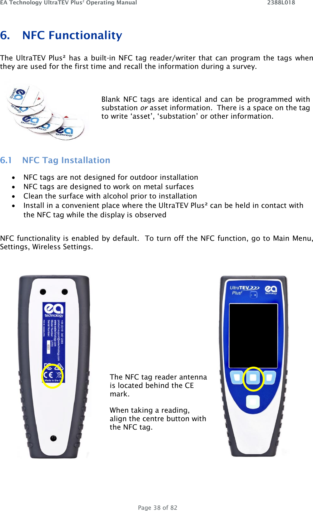 EA Technology UltraTEV Plus2 Operating Manual    2388L018   Page 38 of 82 6. NFC Functionality The UltraTEV Plus² has a built-in NFC tag reader/writer that can program the tags when they are used for the first time and recall the information during a survey. 6.1 NFC Tag Installation • NFC tags are not designed for outdoor installation • NFC tags are designed to work on metal surfaces • Clean the surface with alcohol prior to installation • Install in a convenient place where the UltraTEV Plus² can be held in contact with the NFC tag while the display is observed  NFC functionality is enabled by default.  To turn off the NFC function, go to Main Menu, Settings, Wireless Settings.         The NFC tag reader antenna is located behind the CE mark. When taking a reading, align the centre button with the NFC tag.    Blank NFC tags are  identical and can  be  programmed  with substation or asset information.  There is a space on the tag to write ‘asset’, ‘substation’ or other information. 