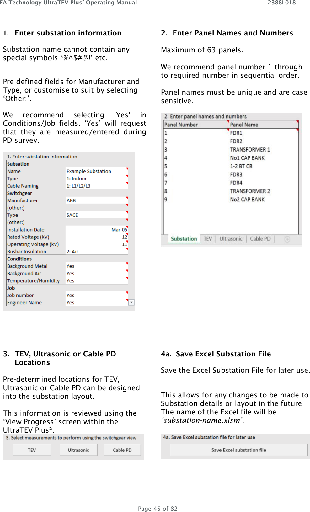 EA Technology UltraTEV Plus2 Operating Manual    2388L018   Page 45 of 82 1. Enter substation information  Substation name cannot contain any special symbols *%^$#@!’ etc.  Pre-defined fields for Manufacturer and Type, or customise to suit by selecting ‘Other:’.  We  recommend  selecting  ‘Yes’  in Conditions/Job  fields.  ‘Yes’  will  request that  they  are  measured/entered  during PD survey.   2. Enter Panel Names and Numbers  Maximum of 63 panels.  We recommend panel number 1 through to required number in sequential order.  Panel names must be unique and are case sensitive.         3. TEV, Ultrasonic or Cable PD Locations  Pre-determined locations for TEV, Ultrasonic or Cable PD can be designed into the substation layout.  This information is reviewed using the ‘View Progress’ screen within the UltraTEV Plus².  4a.  Save Excel Substation File Save the Excel Substation File for later use.  This allows for any changes to be made to Substation details or layout in the future The name of the Excel file will be ‘substation-name.xlsm’.          