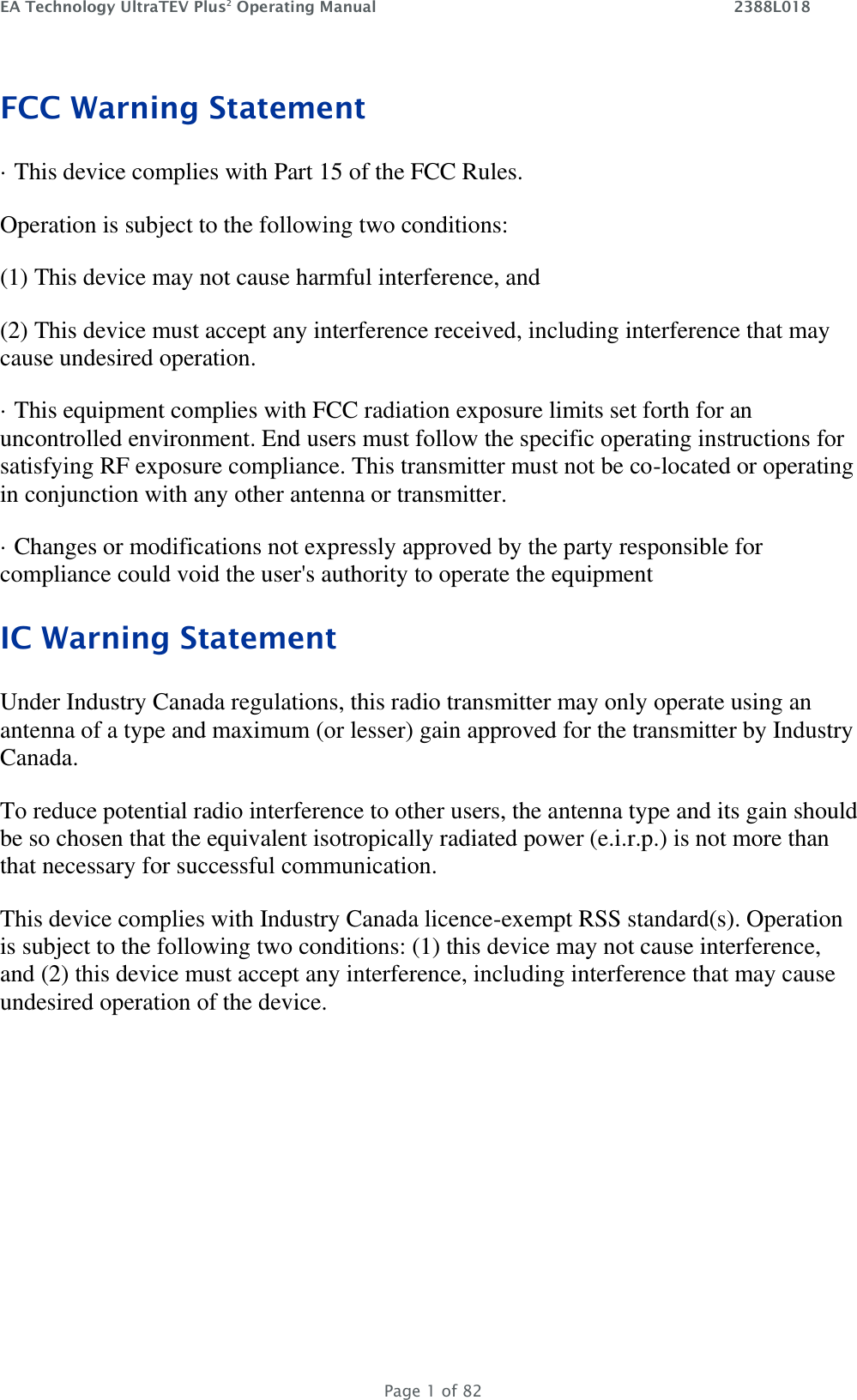 EA Technology UltraTEV Plus2 Operating Manual    2388L018   Page 1 of 82 FCC Warning Statement · This device complies with Part 15 of the FCC Rules. Operation is subject to the following two conditions: (1) This device may not cause harmful interference, and (2) This device must accept any interference received, including interference that may cause undesired operation. · This equipment complies with FCC radiation exposure limits set forth for an uncontrolled environment. End users must follow the specific operating instructions for satisfying RF exposure compliance. This transmitter must not be co-located or operating in conjunction with any other antenna or transmitter. · Changes or modifications not expressly approved by the party responsible for compliance could void the user&apos;s authority to operate the equipment IC Warning Statement Under Industry Canada regulations, this radio transmitter may only operate using an antenna of a type and maximum (or lesser) gain approved for the transmitter by Industry Canada. To reduce potential radio interference to other users, the antenna type and its gain should be so chosen that the equivalent isotropically radiated power (e.i.r.p.) is not more than that necessary for successful communication. This device complies with Industry Canada licence-exempt RSS standard(s). Operation is subject to the following two conditions: (1) this device may not cause interference, and (2) this device must accept any interference, including interference that may cause undesired operation of the device.   