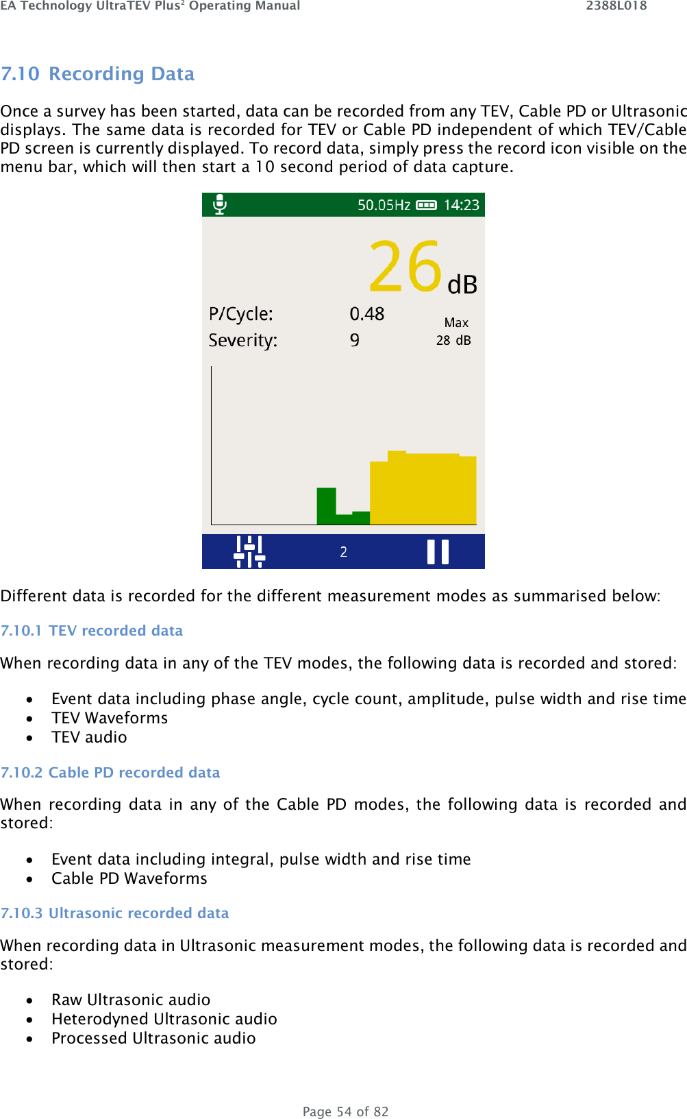 EA Technology UltraTEV Plus2 Operating Manual    2388L018   Page 54 of 82 7.10 Recording Data Once a survey has been started, data can be recorded from any TEV, Cable PD or Ultrasonic displays. The same data is recorded for TEV or Cable PD independent of which TEV/Cable PD screen is currently displayed. To record data, simply press the record icon visible on the menu bar, which will then start a 10 second period of data capture.   Different data is recorded for the different measurement modes as summarised below: 7.10.1 TEV recorded data When recording data in any of the TEV modes, the following data is recorded and stored: • Event data including phase angle, cycle count, amplitude, pulse width and rise time • TEV Waveforms • TEV audio 7.10.2 Cable PD recorded data When recording data  in  any of the  Cable PD modes, the following data is recorded and stored: • Event data including integral, pulse width and rise time • Cable PD Waveforms 7.10.3 Ultrasonic recorded data When recording data in Ultrasonic measurement modes, the following data is recorded and stored: • Raw Ultrasonic audio • Heterodyned Ultrasonic audio • Processed Ultrasonic audio 