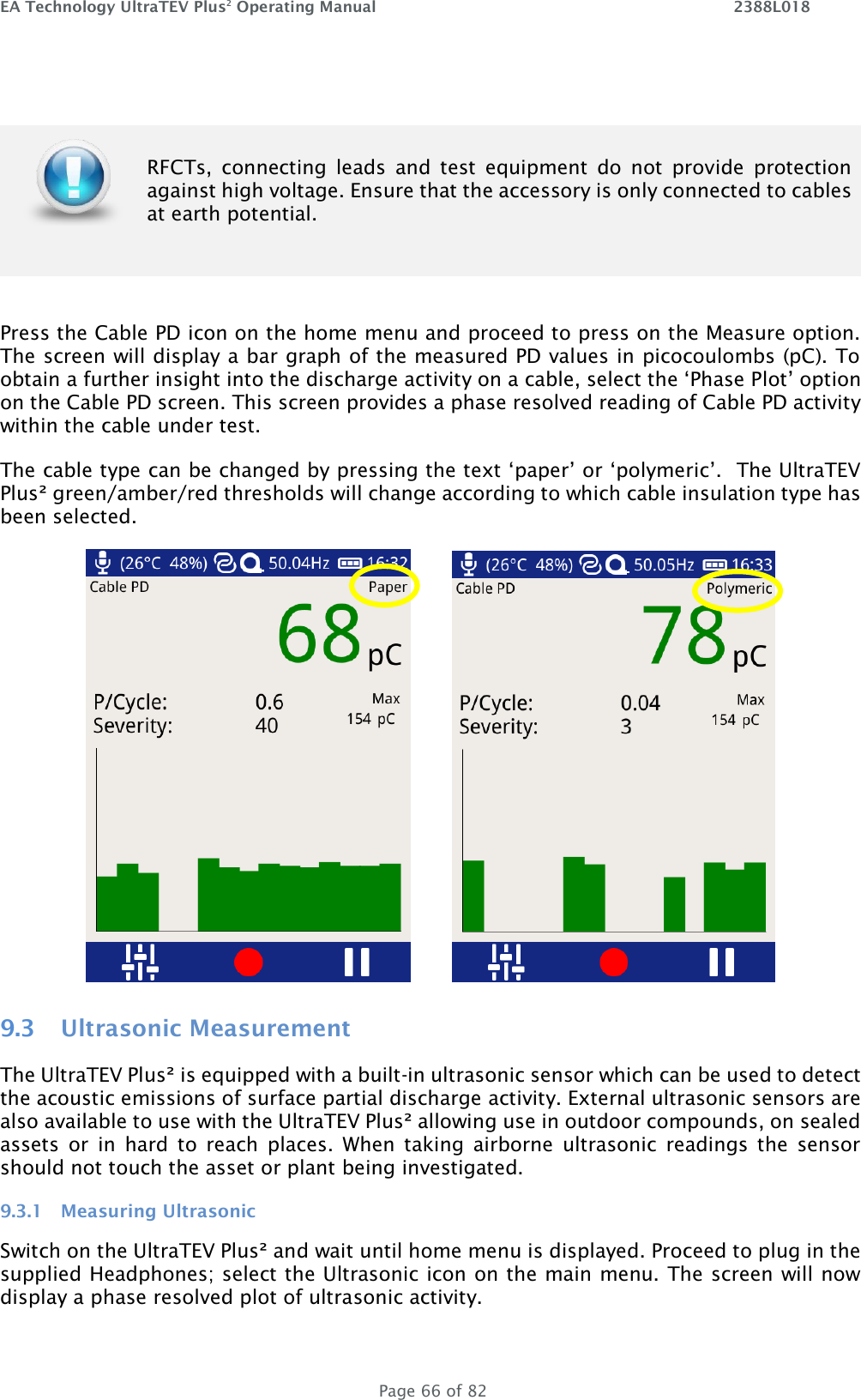 EA Technology UltraTEV Plus2 Operating Manual    2388L018   Page 66 of 82   RFCTs,  connecting  leads  and  test  equipment  do  not  provide  protection against high voltage. Ensure that the accessory is only connected to cables at earth potential.  Press the Cable PD icon on the home menu and proceed to press on the Measure option. The screen will display a bar graph of the measured PD values in picocoulombs (pC). To obtain a further insight into the discharge activity on a cable, select the ‘Phase Plot’ option on the Cable PD screen. This screen provides a phase resolved reading of Cable PD activity within the cable under test.  The cable type can be changed by pressing the text ‘paper’ or ‘polymeric’.  The UltraTEV Plus² green/amber/red thresholds will change according to which cable insulation type has been selected.            9.3 Ultrasonic Measurement The UltraTEV Plus² is equipped with a built-in ultrasonic sensor which can be used to detect the acoustic emissions of surface partial discharge activity. External ultrasonic sensors are also available to use with the UltraTEV Plus² allowing use in outdoor compounds, on sealed assets  or  in  hard  to  reach  places.  When  taking  airborne  ultrasonic  readings  the  sensor should not touch the asset or plant being investigated. 9.3.1 Measuring Ultrasonic Switch on the UltraTEV Plus² and wait until home menu is displayed. Proceed to plug in the supplied Headphones; select the Ultrasonic icon on the main menu. The screen will now display a phase resolved plot of ultrasonic activity. 