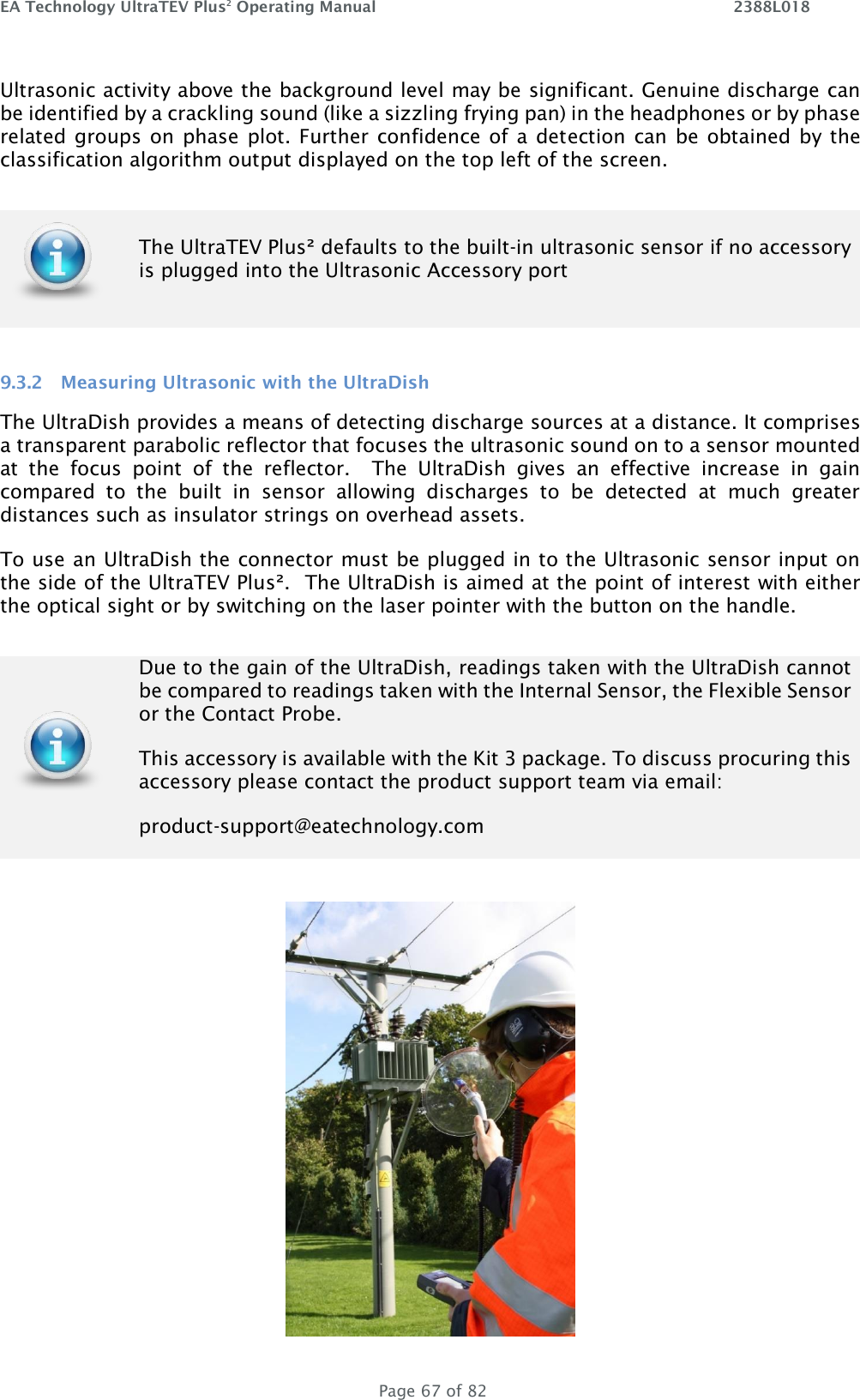 EA Technology UltraTEV Plus2 Operating Manual    2388L018   Page 67 of 82 Ultrasonic activity above the background level may be significant. Genuine discharge can be identified by a crackling sound (like a sizzling frying pan) in the headphones or by phase related groups on phase plot. Further confidence of a detection can be obtained by the classification algorithm output displayed on the top left of the screen.  9.3.2 Measuring Ultrasonic with the UltraDish The UltraDish provides a means of detecting discharge sources at a distance. It comprises a transparent parabolic reflector that focuses the ultrasonic sound on to a sensor mounted at  the  focus  point  of  the  reflector.    The  UltraDish  gives  an  effective  increase  in  gain compared  to  the  built  in  sensor  allowing  discharges  to  be  detected  at  much  greater distances such as insulator strings on overhead assets.   To use an UltraDish the connector must be plugged in to the Ultrasonic sensor input on the side of the UltraTEV Plus².  The UltraDish is aimed at the point of interest with either the optical sight or by switching on the laser pointer with the button on the handle.     The UltraTEV Plus² defaults to the built-in ultrasonic sensor if no accessory is plugged into the Ultrasonic Accessory port  Due to the gain of the UltraDish, readings taken with the UltraDish cannot be compared to readings taken with the Internal Sensor, the Flexible Sensor or the Contact Probe.  This accessory is available with the Kit 3 package. To discuss procuring this accessory please contact the product support team via email:   product-support@eatechnology.com 