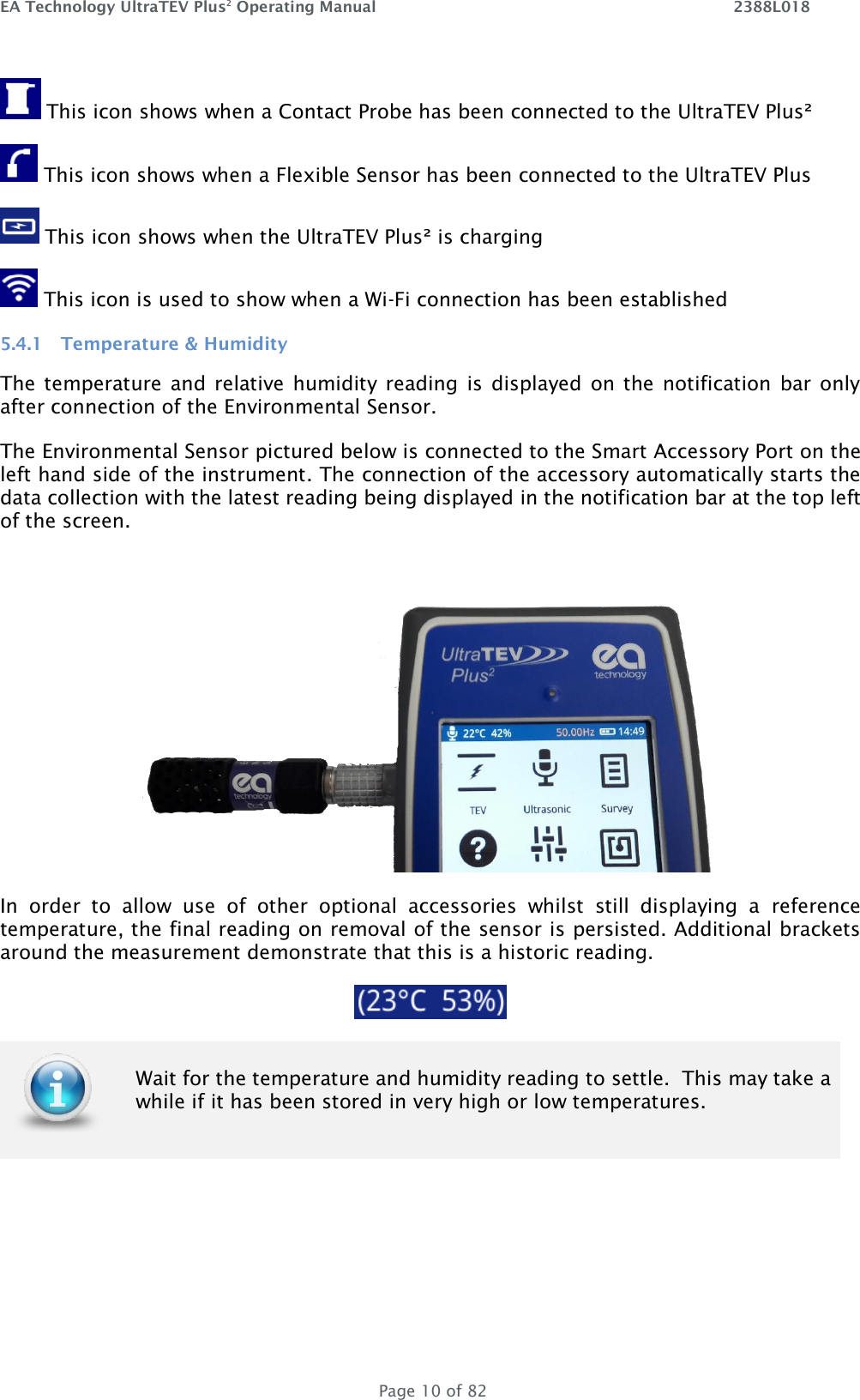 EA Technology UltraTEV Plus2 Operating Manual    2388L018   Page 10 of 82  This icon shows when a Contact Probe has been connected to the UltraTEV Plus²  This icon shows when a Flexible Sensor has been connected to the UltraTEV Plus    This icon shows when the UltraTEV Plus² is charging  This icon is used to show when a Wi-Fi connection has been established 5.4.1 Temperature &amp; Humidity The temperature and relative humidity  reading  is  displayed on the notification  bar only after connection of the Environmental Sensor.  The Environmental Sensor pictured below is connected to the Smart Accessory Port on the left hand side of the instrument. The connection of the accessory automatically starts the data collection with the latest reading being displayed in the notification bar at the top left of the screen.   In  order  to  allow  use  of  other  optional  accessories  whilst  still  displaying  a  reference temperature, the final reading on removal of the sensor is persisted. Additional brackets around the measurement demonstrate that this is a historic reading.     Wait for the temperature and humidity reading to settle.  This may take a while if it has been stored in very high or low temperatures.     