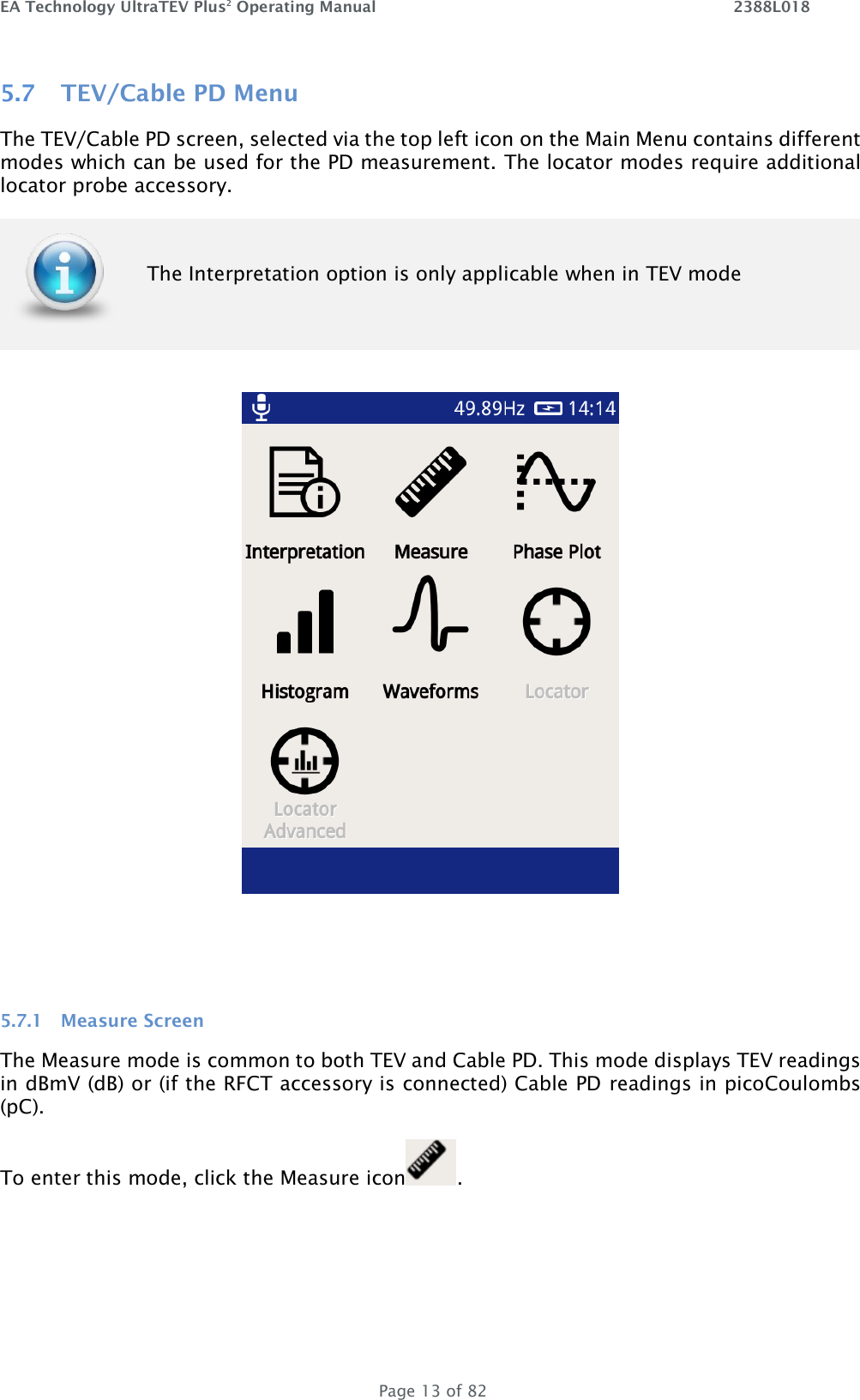 EA Technology UltraTEV Plus2 Operating Manual    2388L018   Page 13 of 82 5.7 TEV/Cable PD Menu The TEV/Cable PD screen, selected via the top left icon on the Main Menu contains different modes which can be used for the PD measurement. The locator modes require additional locator probe accessory.  The Interpretation option is only applicable when in TEV mode      5.7.1 Measure Screen The Measure mode is common to both TEV and Cable PD. This mode displays TEV readings in dBmV (dB) or (if the RFCT accessory is connected) Cable PD readings in picoCoulombs (pC).  To enter this mode, click the Measure icon .  