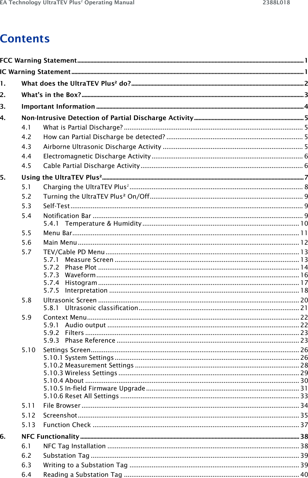 EA Technology UltraTEV Plus2 Operating Manual    2388L018    Contents FCC Warning Statement ........................................................................................................................................................... 1 IC Warning Statement ............................................................................................................................................................... 1 1. What does the UltraTEV Plus² do? ...................................................................................................................... 2 2. What’s in the Box? ........................................................................................................................................................ 3 3. Important Information .............................................................................................................................................. 4 4. Non-Intrusive Detection of Partial Discharge Activity ........................................................................... 5 4.1 What is Partial Discharge? ................................................................................................. 5 4.2 How can Partial Discharge be detected? .......................................................................... 5 4.3 Airborne Ultrasonic Discharge Activity ............................................................................ 5 4.4 Electromagnetic Discharge Activity .................................................................................. 6 4.5 Cable Partial Discharge Activity ........................................................................................ 6 5. Using the UltraTEV Plus² .......................................................................................................................................... 7 5.1 Charging the UltraTEV Plus2 .............................................................................................. 8 5.2 Turning the UltraTEV Plus² On/Off ................................................................................... 9 5.3 Self-Test .............................................................................................................................. 9 5.4 Notification Bar .................................................................................................................. 9 5.4.1 Temperature &amp; Humidity ..................................................................................... 10 5.5 Menu Bar ........................................................................................................................... 11 5.6 Main Menu ........................................................................................................................ 12 5.7 TEV/Cable PD Menu ......................................................................................................... 13 5.7.1 Measure Screen .................................................................................................... 13 5.7.2 Phase Plot ............................................................................................................. 14 5.7.3 Waveform .............................................................................................................. 16 5.7.4 Histogram ............................................................................................................. 17 5.7.5 Interpretation ....................................................................................................... 18 5.8 Ultrasonic Screen ............................................................................................................. 20 5.8.1 Ultrasonic classification ....................................................................................... 21 5.9 Context Menu ................................................................................................................... 22 5.9.1 Audio output ........................................................................................................ 22 5.9.2 Filters .................................................................................................................... 23 5.9.3 Phase Reference ................................................................................................... 23 5.10 Settings Screen................................................................................................................. 26 5.10.1 System Settings .................................................................................................... 26 5.10.2 Measurement Settings ......................................................................................... 28 5.10.3 Wireless Settings .................................................................................................. 29 5.10.4 About .................................................................................................................... 30 5.10.5 In-field Firmware Upgrade ................................................................................... 31 5.10.6 Reset All Settings ................................................................................................. 33 5.11 File Browser ...................................................................................................................... 34 5.12 Screenshot ........................................................................................................................ 35 5.13 Function Check ................................................................................................................ 37 6. NFC Functionality ...................................................................................................................................................... 38 6.1 NFC Tag Installation ........................................................................................................ 38 6.2 Substation Tag ................................................................................................................. 39 6.3 Writing to a Substation Tag ............................................................................................ 39 6.4 Reading a Substation Tag ............................................................................................... 40 