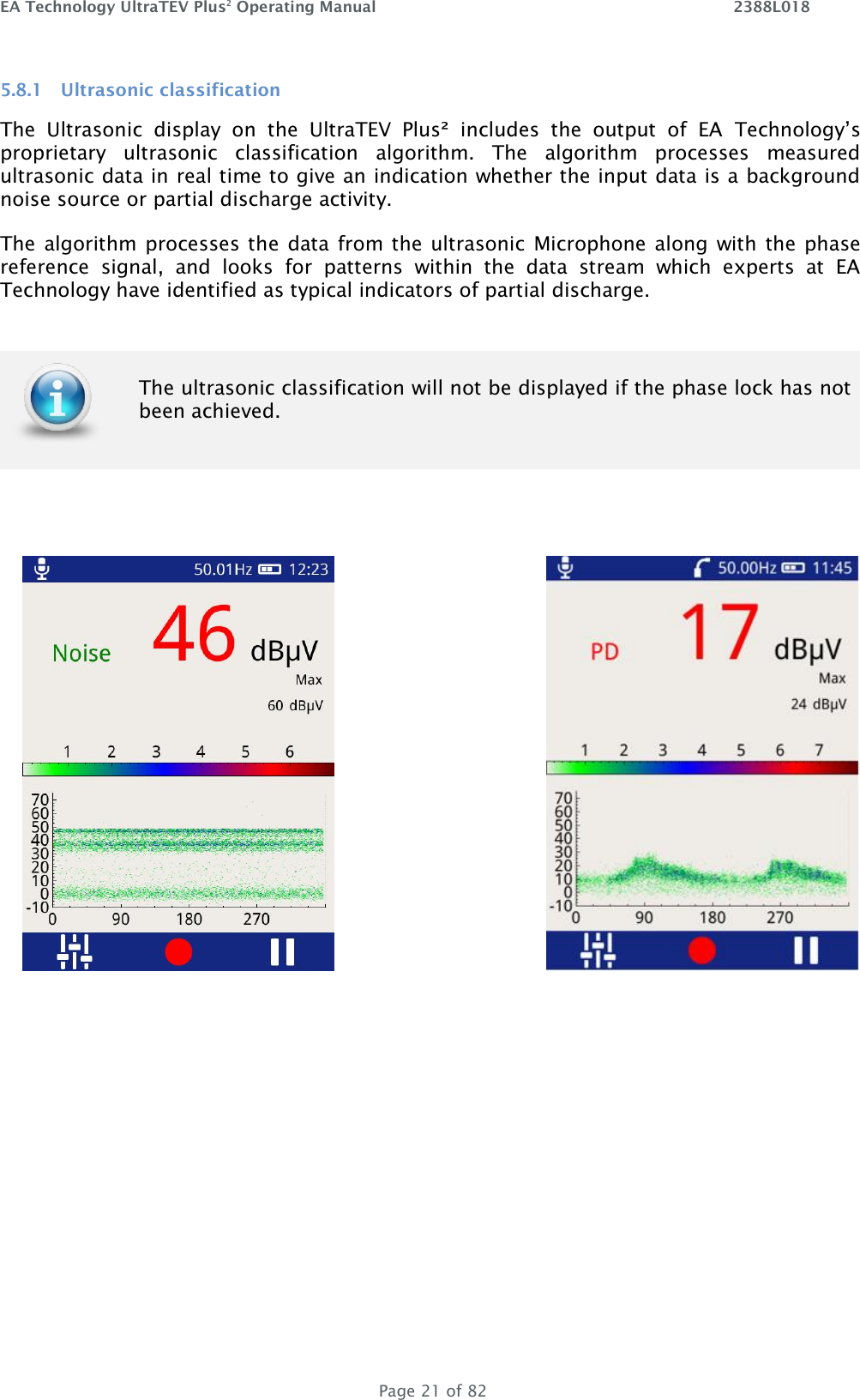 EA Technology UltraTEV Plus2 Operating Manual    2388L018   Page 21 of 82 5.8.1 Ultrasonic classification The  Ultrasonic  display  on  the  UltraTEV  Plus²  includes  the  output  of  EA  Technology’s proprietary  ultrasonic  classification  algorithm.  The  algorithm  processes  measured ultrasonic data in real time to give an indication whether the input data is a background noise source or partial discharge activity.  The algorithm processes the  data from the ultrasonic  Microphone along with the phase reference  signal,  and  looks  for  patterns  within  the  data  stream  which  experts  at  EA Technology have identified as typical indicators of partial discharge.        The ultrasonic classification will not be displayed if the phase lock has not been achieved.   