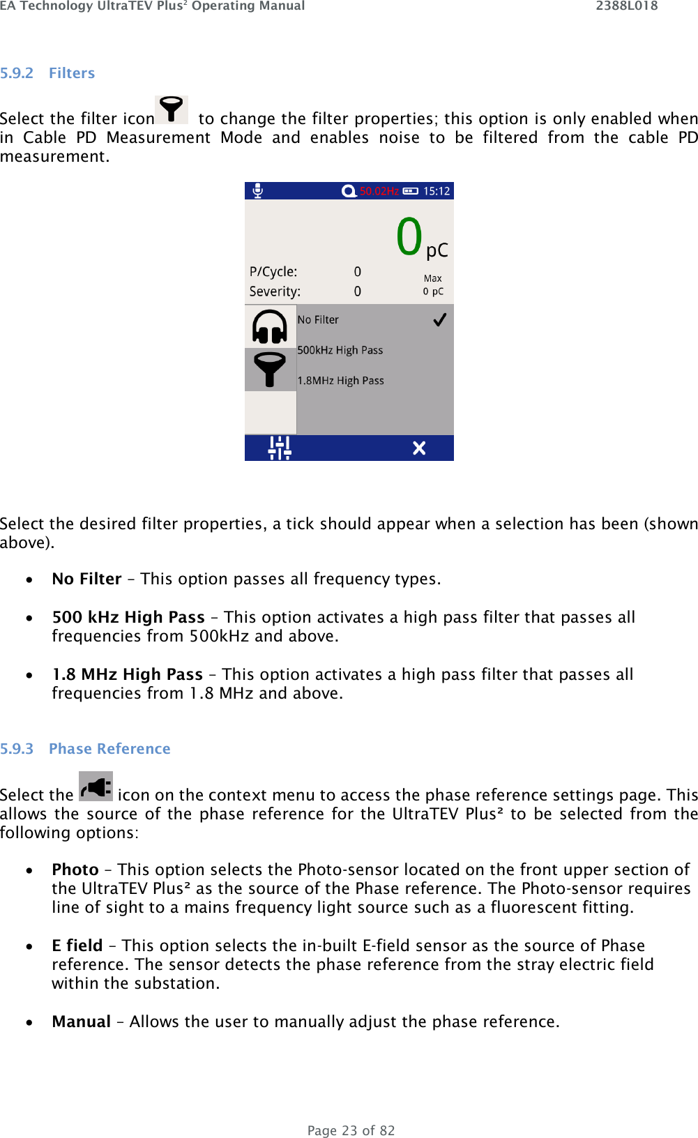 EA Technology UltraTEV Plus2 Operating Manual    2388L018   Page 23 of 82 5.9.2 Filters  Select the filter icon   to change the filter properties; this option is only enabled when in  Cable  PD  Measurement  Mode  and  enables  noise  to  be  filtered  from  the  cable  PD measurement.    Select the desired filter properties, a tick should appear when a selection has been (shown above). • No Filter – This option passes all frequency types.  • 500 kHz High Pass – This option activates a high pass filter that passes all frequencies from 500kHz and above.  • 1.8 MHz High Pass – This option activates a high pass filter that passes all frequencies from 1.8 MHz and above.  5.9.3 Phase Reference  Select the   icon on the context menu to access the phase reference settings page. This allows the  source of the phase reference for  the UltraTEV Plus² to  be  selected from the following options: • Photo – This option selects the Photo-sensor located on the front upper section of the UltraTEV Plus² as the source of the Phase reference. The Photo-sensor requires line of sight to a mains frequency light source such as a fluorescent fitting.   • E field – This option selects the in-built E-field sensor as the source of Phase reference. The sensor detects the phase reference from the stray electric field within the substation.  • Manual – Allows the user to manually adjust the phase reference.  