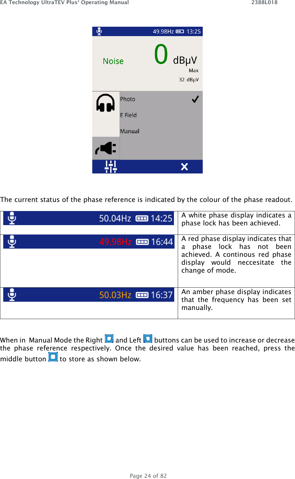 EA Technology UltraTEV Plus2 Operating Manual    2388L018   Page 24 of 82   The current status of the phase reference is indicated by the colour of the phase readout.   A white phase display indicates a phase lock has been achieved.  A red phase display indicates that a  phase  lock  has  not  been achieved.  A  continous  red  phase display  would  neccesitate  the change of mode.    An amber phase display indicates that  the  frequency  has  been  set manually.  When in  Manual Mode the Right   and Left   buttons can be used to increase or decrease the  phase  reference  respectively.  Once  the  desired  value  has  been  reached,  press  the middle button   to store as shown below.   
