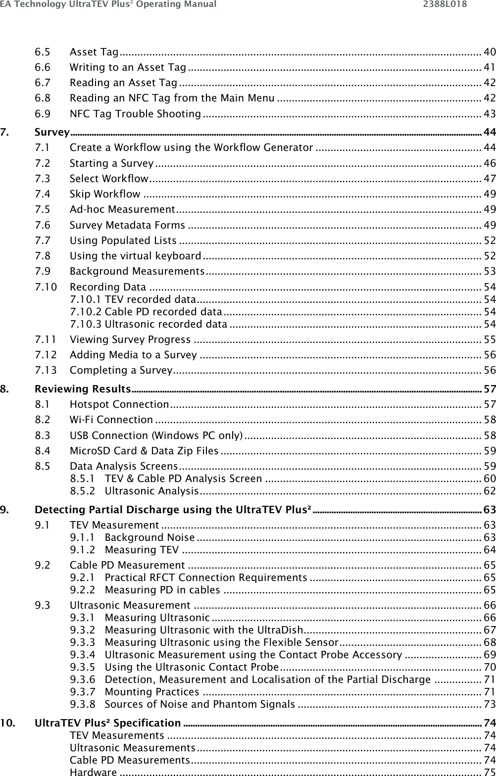 EA Technology UltraTEV Plus2 Operating Manual    2388L018    6.5 Asset Tag .......................................................................................................................... 40 6.6 Writing to an Asset Tag ................................................................................................... 41 6.7 Reading an Asset Tag ...................................................................................................... 42 6.8 Reading an NFC Tag from the Main Menu ..................................................................... 42 6.9 NFC Tag Trouble Shooting .............................................................................................. 43 7. Survey ............................................................................................................................................................................... 44 7.1 Create a Workflow using the Workflow Generator ........................................................ 44 7.2 Starting a Survey .............................................................................................................. 46 7.3 Select Workflow ................................................................................................................ 47 7.4 Skip Workflow .................................................................................................................. 49 7.5 Ad-hoc Measurement ....................................................................................................... 49 7.6 Survey Metadata Forms ................................................................................................... 49 7.7 Using Populated Lists ...................................................................................................... 52 7.8 Using the virtual keyboard .............................................................................................. 52 7.9 Background Measurements ............................................................................................. 53 7.10 Recording Data ................................................................................................................ 54 7.10.1 TEV recorded data ................................................................................................ 54 7.10.2 Cable PD recorded data ....................................................................................... 54 7.10.3 Ultrasonic recorded data ..................................................................................... 54 7.11 Viewing Survey Progress ................................................................................................. 55 7.12 Adding Media to a Survey ............................................................................................... 56 7.13 Completing a Survey ........................................................................................................ 56 8. Reviewing Results ..................................................................................................................................................... 57 8.1 Hotspot Connection ......................................................................................................... 57 8.2 Wi-Fi Connection .............................................................................................................. 58 8.3 USB Connection (Windows PC only) ................................................................................ 58 8.4 MicroSD Card &amp; Data Zip Files ........................................................................................ 59 8.5 Data Analysis Screens ...................................................................................................... 59 8.5.1 TEV &amp; Cable PD Analysis Screen ......................................................................... 60 8.5.2 Ultrasonic Analysis ............................................................................................... 62 9. Detecting Partial Discharge using the UltraTEV Plus² ........................................................................ 63 9.1 TEV Measurement ............................................................................................................ 63 9.1.1 Background Noise ................................................................................................ 63 9.1.2 Measuring TEV ..................................................................................................... 64 9.2 Cable PD Measurement ................................................................................................... 65 9.2.1 Practical RFCT Connection Requirements .......................................................... 65 9.2.2 Measuring PD in cables ....................................................................................... 65 9.3 Ultrasonic Measurement ................................................................................................. 66 9.3.1 Measuring Ultrasonic ........................................................................................... 66 9.3.2 Measuring Ultrasonic with the UltraDish............................................................ 67 9.3.3 Measuring Ultrasonic using the Flexible Sensor ................................................ 68 9.3.4 Ultrasonic Measurement using the Contact Probe Accessory .......................... 69 9.3.5 Using the Ultrasonic Contact Probe .................................................................... 70 9.3.6 Detection, Measurement and Localisation of the Partial Discharge ................ 71 9.3.7 Mounting Practices .............................................................................................. 71 9.3.8 Sources of Noise and Phantom Signals .............................................................. 73 10. UltraTEV Plus² Specification ............................................................................................................................... 74 TEV Measurements .......................................................................................................... 74 Ultrasonic Measurements ................................................................................................ 74 Cable PD Measurements .................................................................................................. 74 Hardware .......................................................................................................................... 75 