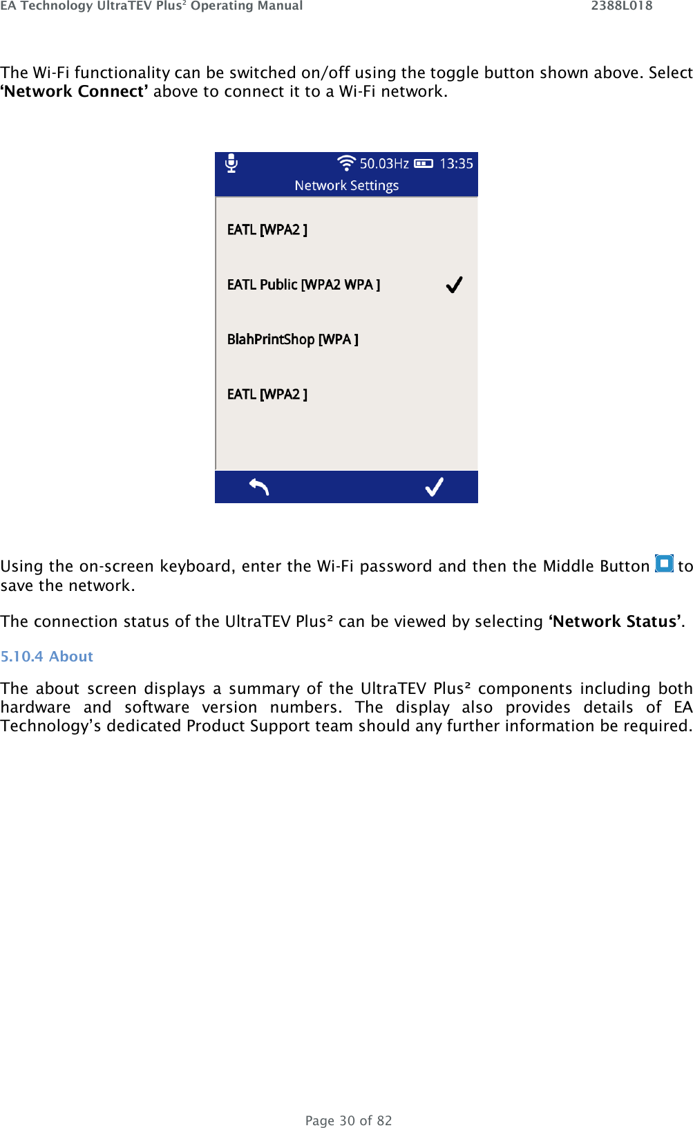 EA Technology UltraTEV Plus2 Operating Manual    2388L018   Page 30 of 82 The Wi-Fi functionality can be switched on/off using the toggle button shown above. Select ‘Network Connect’ above to connect it to a Wi-Fi network.     Using the on-screen keyboard, enter the Wi-Fi password and then the Middle Button   to save the network.  The connection status of the UltraTEV Plus² can be viewed by selecting ‘Network Status’. 5.10.4 About The about screen displays  a  summary of the UltraTEV Plus² components including  both hardware  and  software  version  numbers.  The  display  also  provides  details  of  EA Technology’s dedicated Product Support team should any further information be required.  