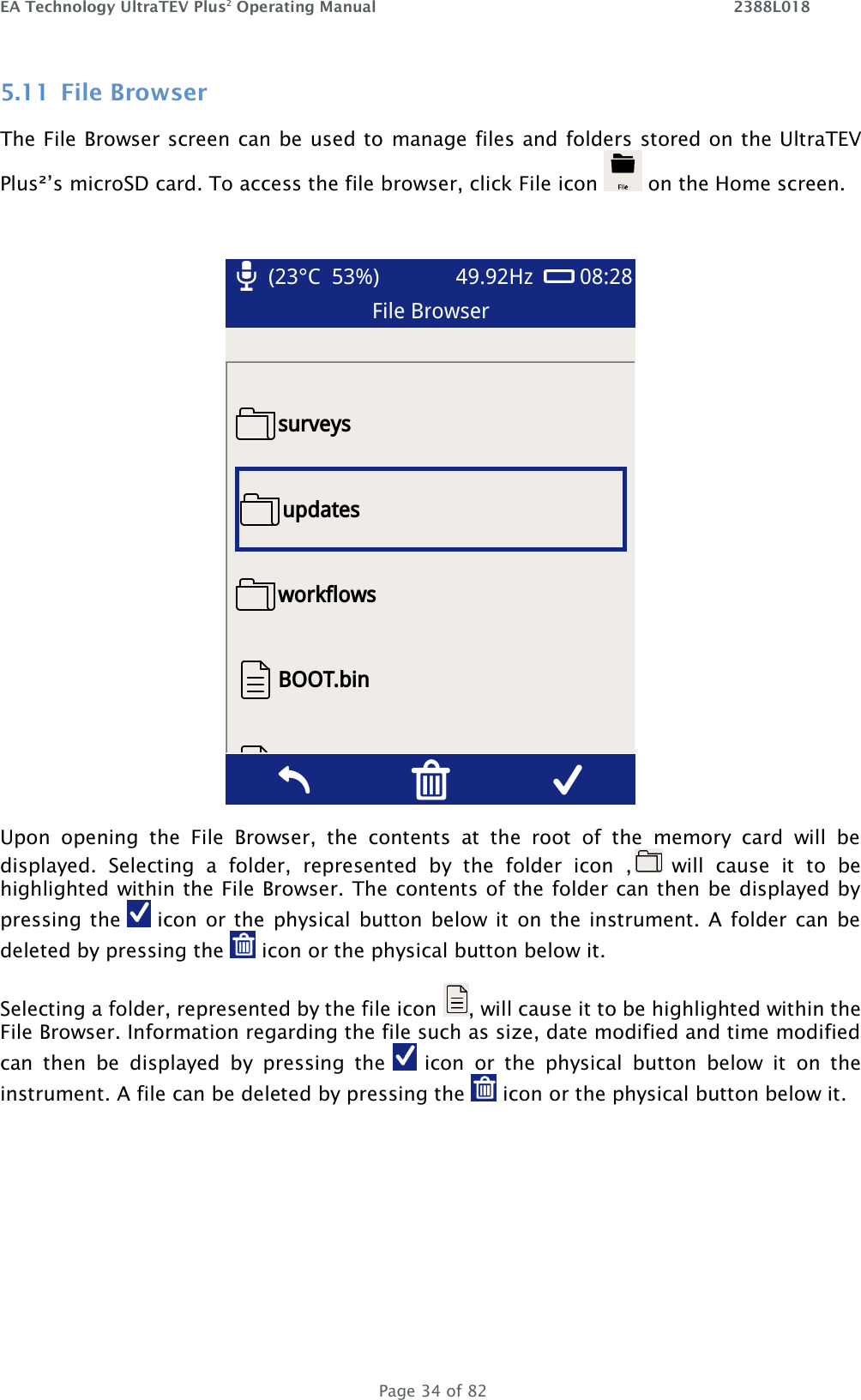 EA Technology UltraTEV Plus2 Operating Manual    2388L018   Page 34 of 82 5.11 File Browser The File Browser screen can be used to manage files and folders stored on the UltraTEV Plus²’s microSD card. To access the file browser, click File icon   on the Home screen.   Upon  opening  the  File  Browser,  the  contents  at  the  root  of  the  memory  card  will  be displayed.  Selecting  a  folder,  represented  by  the  folder  icon  ,  will  cause  it  to  be highlighted within the File Browser. The contents of the folder can then be displayed by pressing the   icon  or the  physical button below  it  on the  instrument.  A  folder can be deleted by pressing the   icon or the physical button below it.  Selecting a folder, represented by the file icon  , will cause it to be highlighted within the File Browser. Information regarding the file such as size, date modified and time modified can  then  be  displayed  by  pressing  the   icon  or  the  physical  button  below  it  on  the instrument. A file can be deleted by pressing the   icon or the physical button below it.  