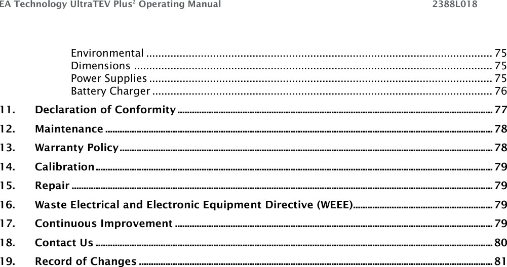 EA Technology UltraTEV Plus2 Operating Manual    2388L018    Environmental .................................................................................................................. 75 Dimensions ...................................................................................................................... 75 Power Supplies ................................................................................................................. 75 Battery Charger ................................................................................................................ 76 11. Declaration of Conformity ................................................................................................................................... 77 12. Maintenance ................................................................................................................................................................. 78 13. Warranty Policy ........................................................................................................................................................... 78 14. Calibration ..................................................................................................................................................................... 79 15. Repair ............................................................................................................................................................................... 79 16. Waste Electrical and Electronic Equipment Directive (WEEE) .......................................................... 79 17. Continuous Improvement .................................................................................................................................... 79 18. Contact Us ..................................................................................................................................................................... 80 19. Record of Changes ................................................................................................................................................... 81      