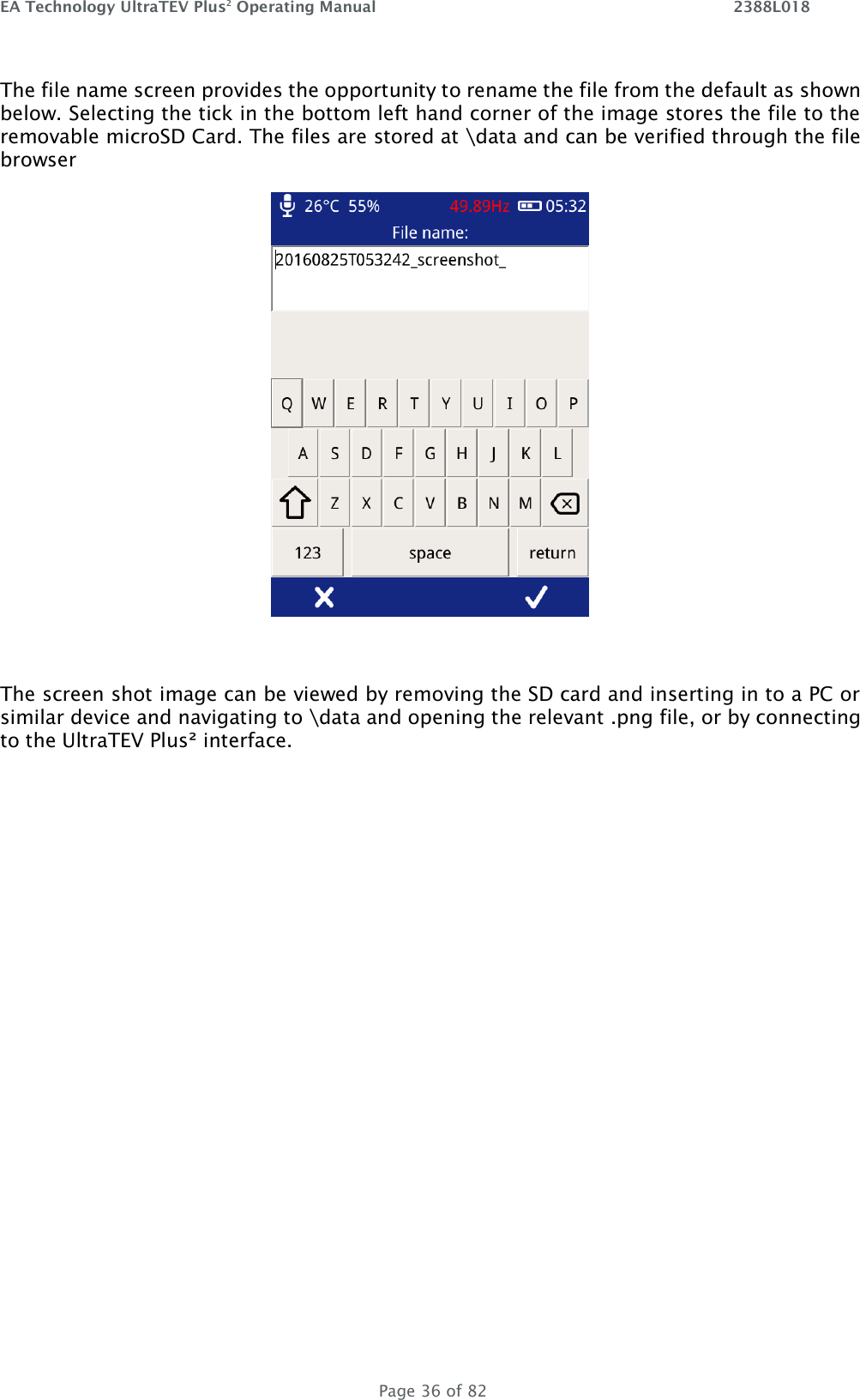 EA Technology UltraTEV Plus2 Operating Manual    2388L018   Page 36 of 82 The file name screen provides the opportunity to rename the file from the default as shown below. Selecting the tick in the bottom left hand corner of the image stores the file to the removable microSD Card. The files are stored at \data and can be verified through the file browser    The screen shot image can be viewed by removing the SD card and inserting in to a PC or similar device and navigating to \data and opening the relevant .png file, or by connecting to the UltraTEV Plus² interface.  