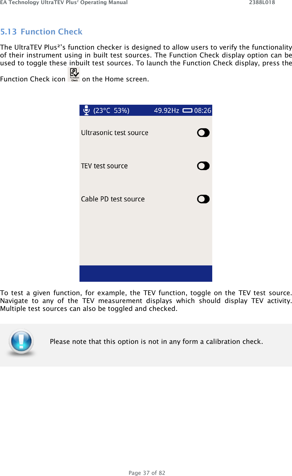 EA Technology UltraTEV Plus2 Operating Manual    2388L018   Page 37 of 82 5.13 Function Check The UltraTEV Plus²’s function checker is designed to allow users to verify the functionality of their instrument using in built test sources. The Function Check display option can be used to toggle these inbuilt test sources. To launch the Function Check display, press the Function Check icon   on the Home screen.   To test  a given  function, for example, the  TEV  function, toggle on the  TEV  test  source. Navigate  to  any  of  the  TEV  measurement  displays  which  should  display  TEV  activity. Multiple test sources can also be toggled and checked.        Please note that this option is not in any form a calibration check. 