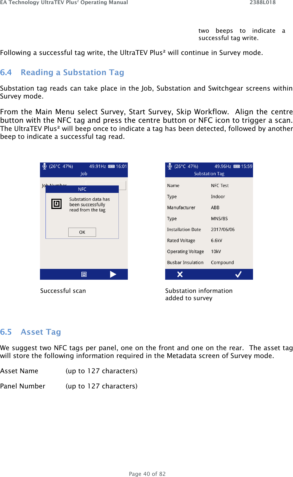 EA Technology UltraTEV Plus2 Operating Manual    2388L018   Page 40 of 82 two  beeps  to  indicate  a successful tag write.  Following a successful tag write, the UltraTEV Plus² will continue in Survey mode. 6.4 Reading a Substation Tag Substation tag reads can take place in the Job, Substation and Switchgear screens within Survey mode. From the Main Menu select Survey, Start Survey, Skip Workflow.  Align the  centre button with the NFC tag and press the centre button or NFC icon to trigger a scan.  The UltraTEV Plus² will beep once to indicate a tag has been detected, followed by another beep to indicate a successful tag read.         Successful scan Substation information added to survey  6.5 Asset Tag We suggest two NFC tags per panel, one on the front and one on the rear.  The asset tag will store the following information required in the Metadata screen of Survey mode. Asset Name    (up to 127 characters) Panel Number  (up to 127 characters)    