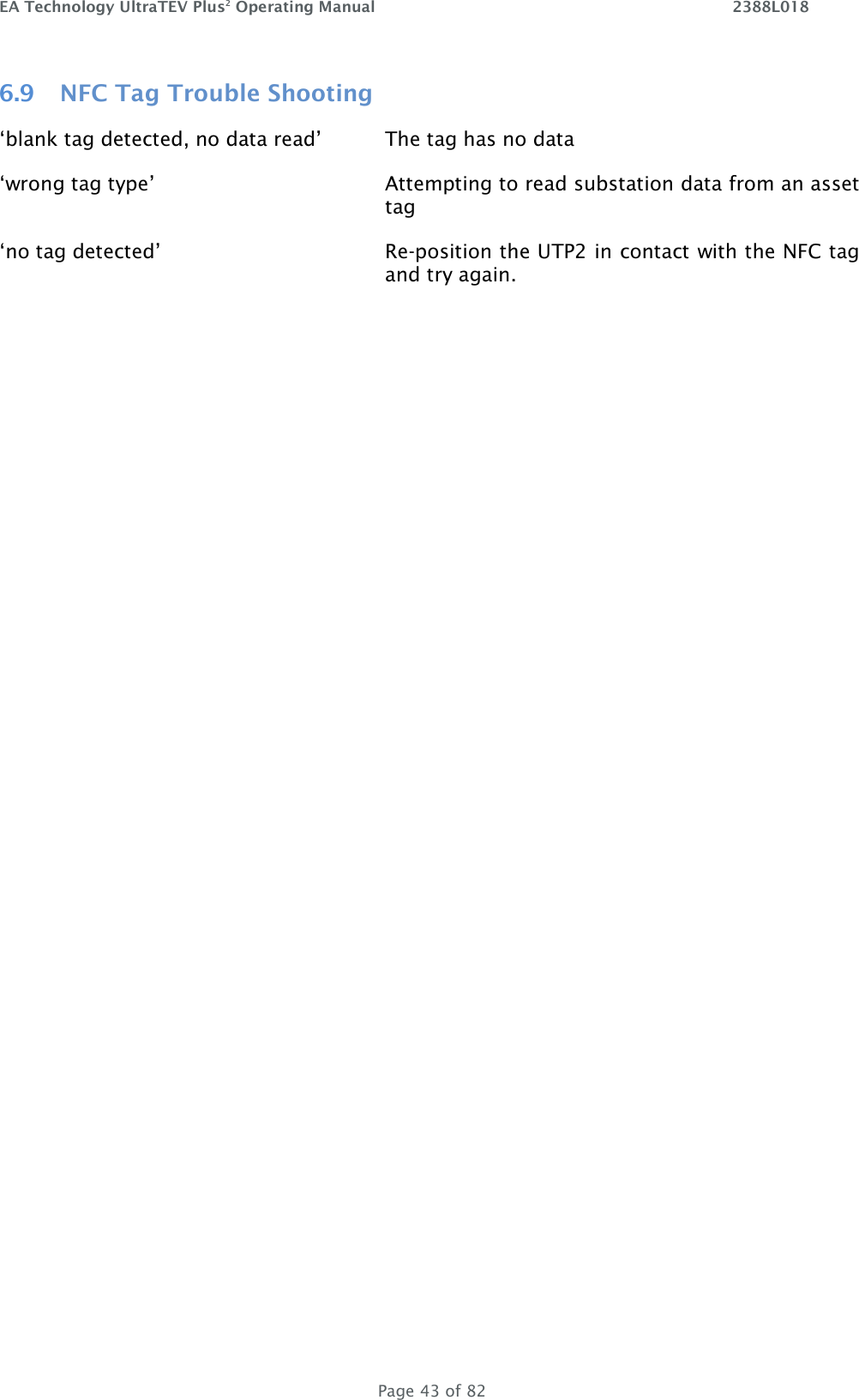 EA Technology UltraTEV Plus2 Operating Manual    2388L018   Page 43 of 82 6.9 NFC Tag Trouble Shooting  ‘blank tag detected, no data read’   The tag has no data ‘wrong tag type’  Attempting to read substation data from an asset tag ‘no tag detected’ Re-position the UTP2 in contact with the NFC tag and try again.        