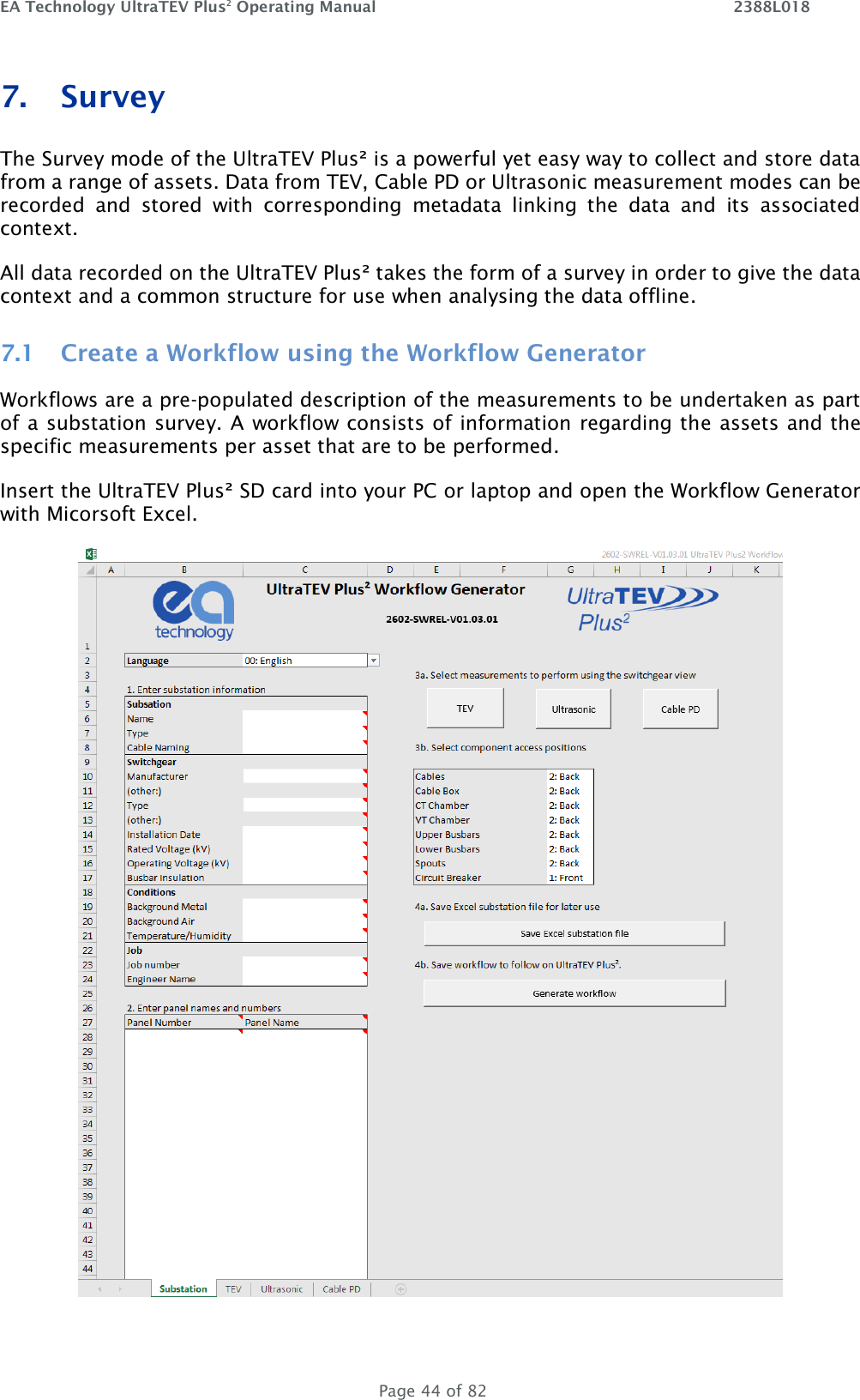 EA Technology UltraTEV Plus2 Operating Manual    2388L018   Page 44 of 82 7. Survey The Survey mode of the UltraTEV Plus² is a powerful yet easy way to collect and store data from a range of assets. Data from TEV, Cable PD or Ultrasonic measurement modes can be recorded  and  stored  with  corresponding  metadata  linking  the  data  and  its  associated context.  All data recorded on the UltraTEV Plus² takes the form of a survey in order to give the data context and a common structure for use when analysing the data offline. 7.1 Create a Workflow using the Workflow Generator Workflows are a pre-populated description of the measurements to be undertaken as part of a substation survey. A workflow consists of information regarding the assets and the specific measurements per asset that are to be performed. Insert the UltraTEV Plus² SD card into your PC or laptop and open the Workflow Generator with Micorsoft Excel.    