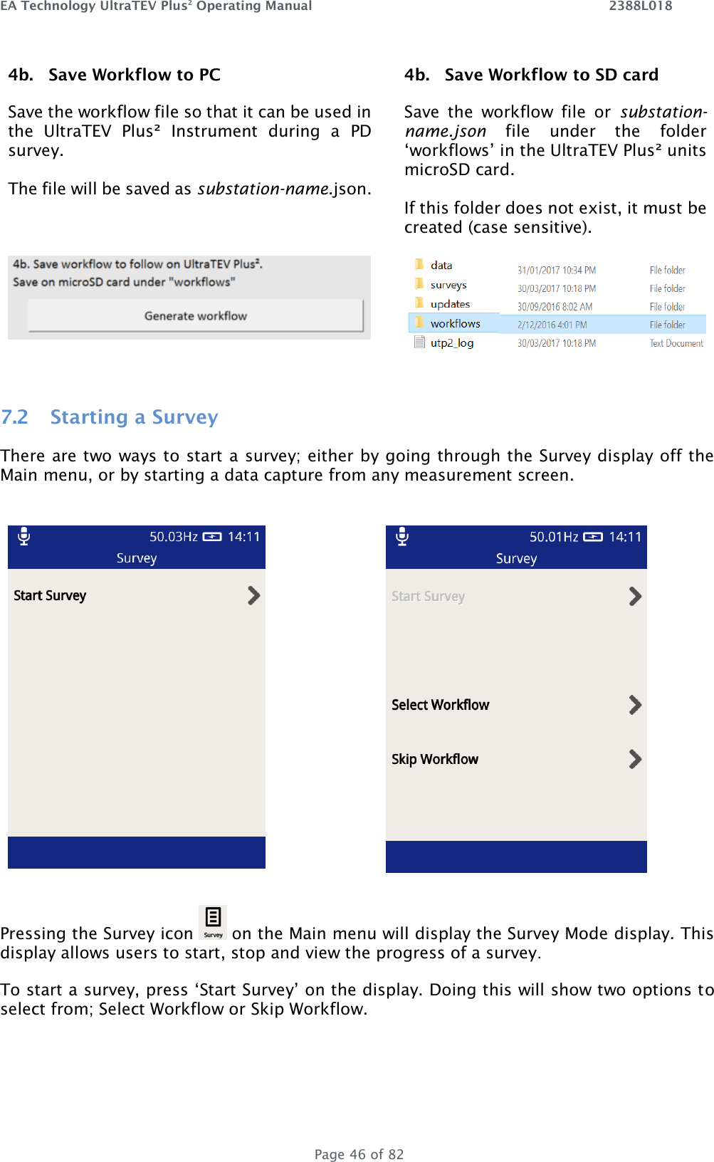 EA Technology UltraTEV Plus2 Operating Manual    2388L018   Page 46 of 82 4b.   Save Workflow to PC Save the workflow file so that it can be used in the  UltraTEV  Plus²  Instrument  during  a  PD survey.  The file will be saved as substation-name.json.    4b.   Save Workflow to SD card Save  the  workflow  file  or  substation-name.json  file  under  the  folder ‘workflows’ in the UltraTEV Plus² units microSD card.  If this folder does not exist, it must be created (case sensitive).      7.2 Starting a Survey There are two ways to start a survey; either by going through the Survey display off the Main menu, or by starting a data capture from any measurement screen.            Pressing the Survey icon   on the Main menu will display the Survey Mode display. This display allows users to start, stop and view the progress of a survey. To start a survey, press ‘Start Survey’ on the display. Doing this will show two options to select from; Select Workflow or Skip Workflow. 