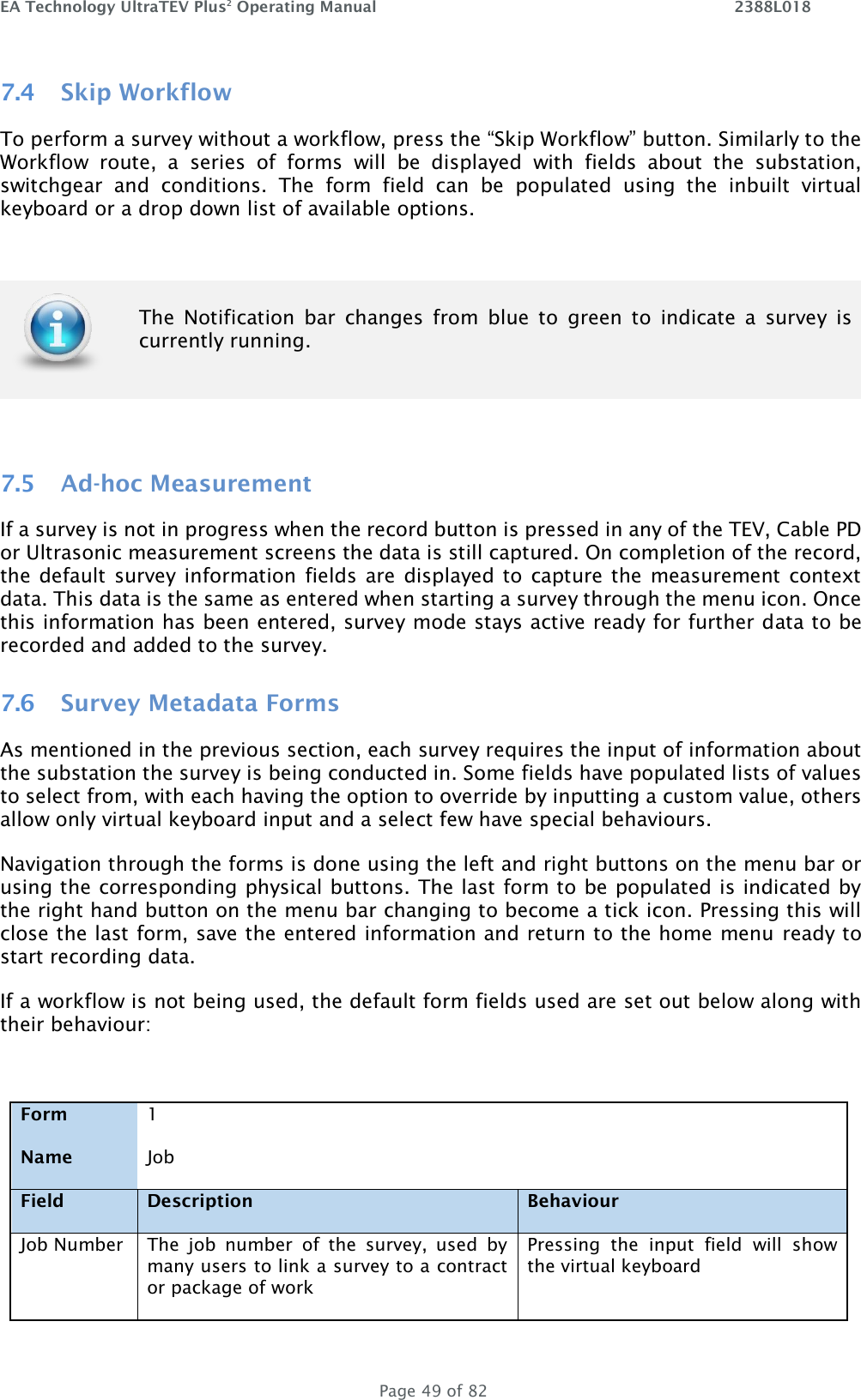 EA Technology UltraTEV Plus2 Operating Manual    2388L018   Page 49 of 82 7.4 Skip Workflow To perform a survey without a workflow, press the “Skip Workflow” button. Similarly to the Workflow  route,  a  series  of  forms  will  be  displayed  with  fields  about  the  substation, switchgear  and  conditions.  The  form  field  can  be  populated  using  the  inbuilt  virtual keyboard or a drop down list of available options.     7.5 Ad-hoc Measurement If a survey is not in progress when the record button is pressed in any of the TEV, Cable PD or Ultrasonic measurement screens the data is still captured. On completion of the record, the default  survey  information fields are  displayed to  capture the measurement  context data. This data is the same as entered when starting a survey through the menu icon. Once this information has been entered, survey mode stays active ready for further data to be recorded and added to the survey. 7.6 Survey Metadata Forms As mentioned in the previous section, each survey requires the input of information about the substation the survey is being conducted in. Some fields have populated lists of values to select from, with each having the option to override by inputting a custom value, others allow only virtual keyboard input and a select few have special behaviours. Navigation through the forms is done using the left and right buttons on the menu bar or using the corresponding physical buttons. The last form to be populated is indicated by the right hand button on the menu bar changing to become a tick icon. Pressing this will close the last form, save the entered information and return to the home menu ready to start recording data. If a workflow is not being used, the default form fields used are set out below along with their behaviour:  Form 1   Name Job   Field Description Behaviour Job Number The  job  number  of  the  survey,  used  by many users to link a survey to a contract or package of work Pressing  the  input  field  will  show the virtual keyboard   The  Notification  bar  changes  from  blue  to  green  to  indicate  a  survey  is currently running. 