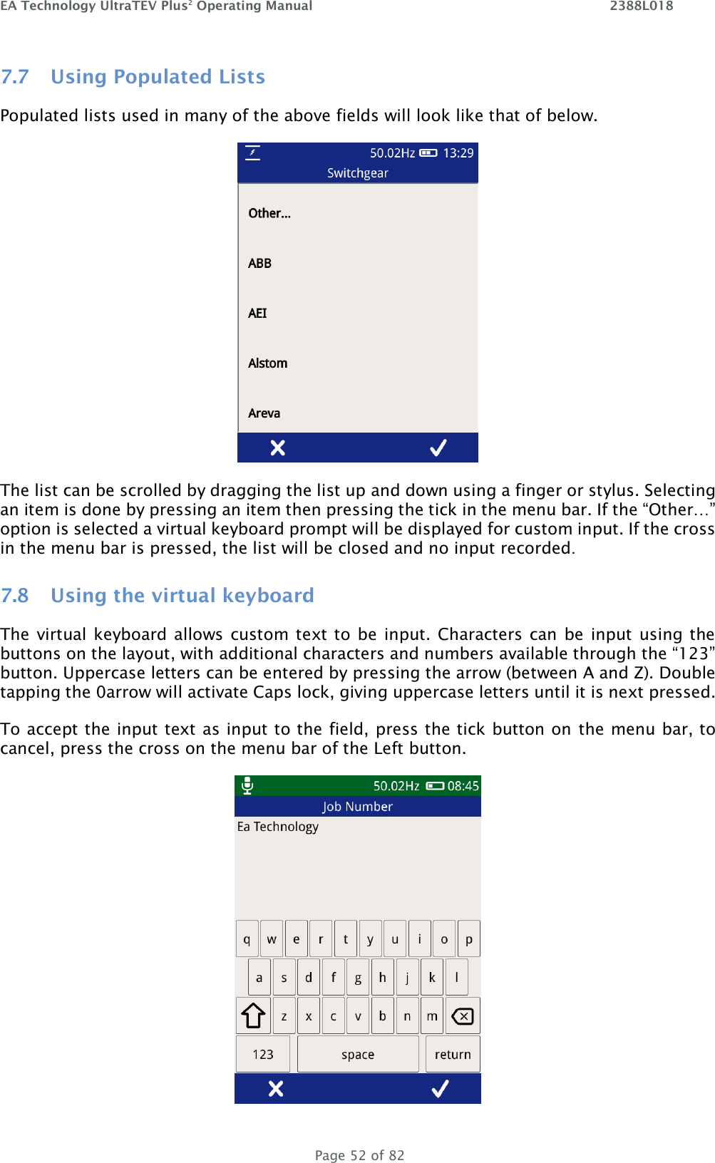 EA Technology UltraTEV Plus2 Operating Manual    2388L018   Page 52 of 82 7.7 Using Populated Lists Populated lists used in many of the above fields will look like that of below.  The list can be scrolled by dragging the list up and down using a finger or stylus. Selecting an item is done by pressing an item then pressing the tick in the menu bar. If the “Other…” option is selected a virtual keyboard prompt will be displayed for custom input. If the cross in the menu bar is pressed, the list will be closed and no input recorded. 7.8 Using the virtual keyboard The virtual keyboard allows custom text to be input. Characters can be input using the buttons on the layout, with additional characters and numbers available through the “123” button. Uppercase letters can be entered by pressing the arrow (between A and Z). Double tapping the 0arrow will activate Caps lock, giving uppercase letters until it is next pressed.  To accept the input text as input to the field, press the tick button on the menu bar, to cancel, press the cross on the menu bar of the Left button.  